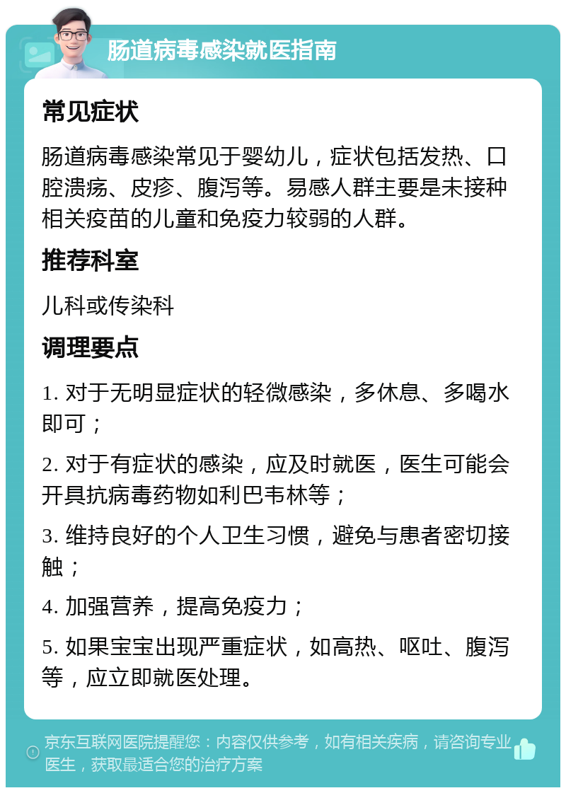 肠道病毒感染就医指南 常见症状 肠道病毒感染常见于婴幼儿，症状包括发热、口腔溃疡、皮疹、腹泻等。易感人群主要是未接种相关疫苗的儿童和免疫力较弱的人群。 推荐科室 儿科或传染科 调理要点 1. 对于无明显症状的轻微感染，多休息、多喝水即可； 2. 对于有症状的感染，应及时就医，医生可能会开具抗病毒药物如利巴韦林等； 3. 维持良好的个人卫生习惯，避免与患者密切接触； 4. 加强营养，提高免疫力； 5. 如果宝宝出现严重症状，如高热、呕吐、腹泻等，应立即就医处理。