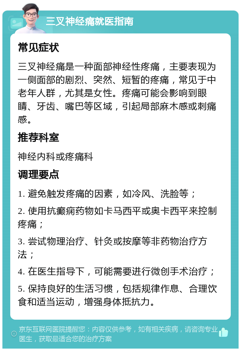 三叉神经痛就医指南 常见症状 三叉神经痛是一种面部神经性疼痛，主要表现为一侧面部的剧烈、突然、短暂的疼痛，常见于中老年人群，尤其是女性。疼痛可能会影响到眼睛、牙齿、嘴巴等区域，引起局部麻木感或刺痛感。 推荐科室 神经内科或疼痛科 调理要点 1. 避免触发疼痛的因素，如冷风、洗脸等； 2. 使用抗癫痫药物如卡马西平或奥卡西平来控制疼痛； 3. 尝试物理治疗、针灸或按摩等非药物治疗方法； 4. 在医生指导下，可能需要进行微创手术治疗； 5. 保持良好的生活习惯，包括规律作息、合理饮食和适当运动，增强身体抵抗力。