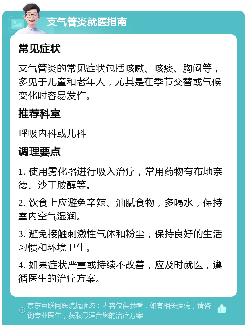 支气管炎就医指南 常见症状 支气管炎的常见症状包括咳嗽、咳痰、胸闷等，多见于儿童和老年人，尤其是在季节交替或气候变化时容易发作。 推荐科室 呼吸内科或儿科 调理要点 1. 使用雾化器进行吸入治疗，常用药物有布地奈德、沙丁胺醇等。 2. 饮食上应避免辛辣、油腻食物，多喝水，保持室内空气湿润。 3. 避免接触刺激性气体和粉尘，保持良好的生活习惯和环境卫生。 4. 如果症状严重或持续不改善，应及时就医，遵循医生的治疗方案。