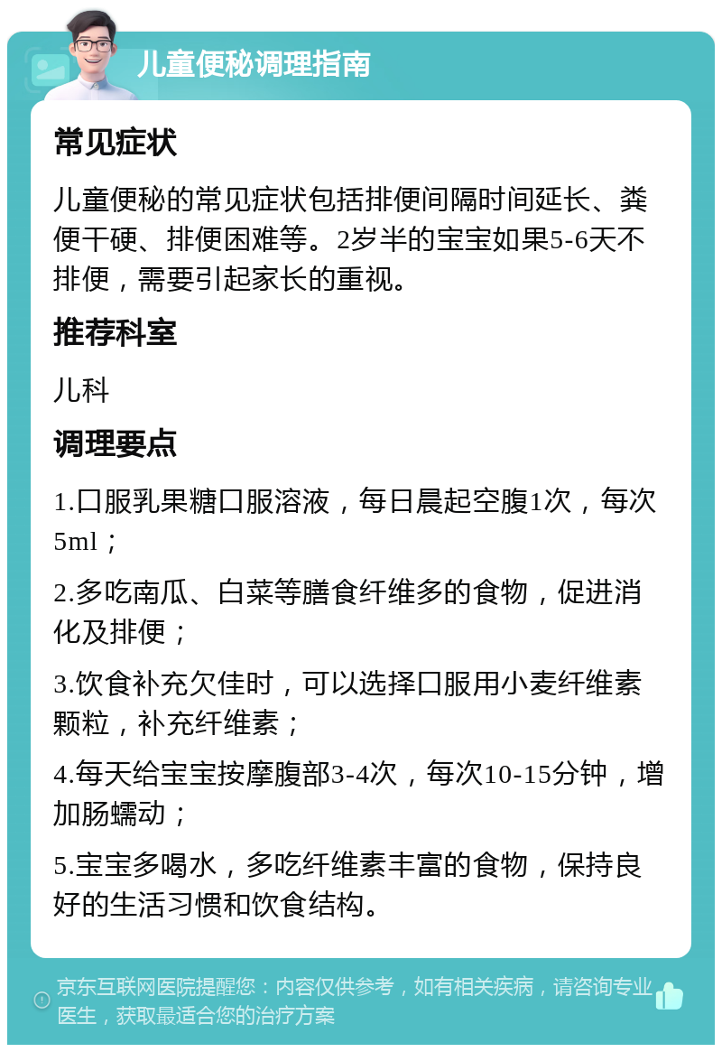 儿童便秘调理指南 常见症状 儿童便秘的常见症状包括排便间隔时间延长、粪便干硬、排便困难等。2岁半的宝宝如果5-6天不排便，需要引起家长的重视。 推荐科室 儿科 调理要点 1.口服乳果糖口服溶液，每日晨起空腹1次，每次5ml； 2.多吃南瓜、白菜等膳食纤维多的食物，促进消化及排便； 3.饮食补充欠佳时，可以选择口服用小麦纤维素颗粒，补充纤维素； 4.每天给宝宝按摩腹部3-4次，每次10-15分钟，增加肠蠕动； 5.宝宝多喝水，多吃纤维素丰富的食物，保持良好的生活习惯和饮食结构。