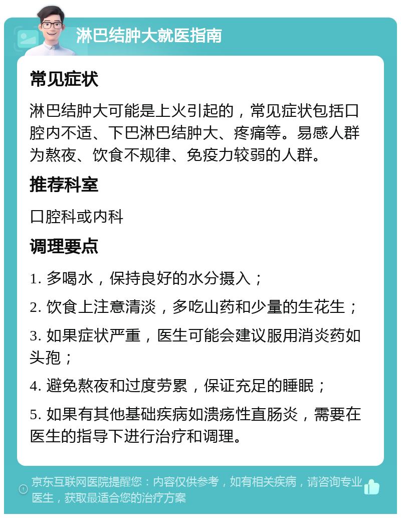 淋巴结肿大就医指南 常见症状 淋巴结肿大可能是上火引起的，常见症状包括口腔内不适、下巴淋巴结肿大、疼痛等。易感人群为熬夜、饮食不规律、免疫力较弱的人群。 推荐科室 口腔科或内科 调理要点 1. 多喝水，保持良好的水分摄入； 2. 饮食上注意清淡，多吃山药和少量的生花生； 3. 如果症状严重，医生可能会建议服用消炎药如头孢； 4. 避免熬夜和过度劳累，保证充足的睡眠； 5. 如果有其他基础疾病如溃疡性直肠炎，需要在医生的指导下进行治疗和调理。