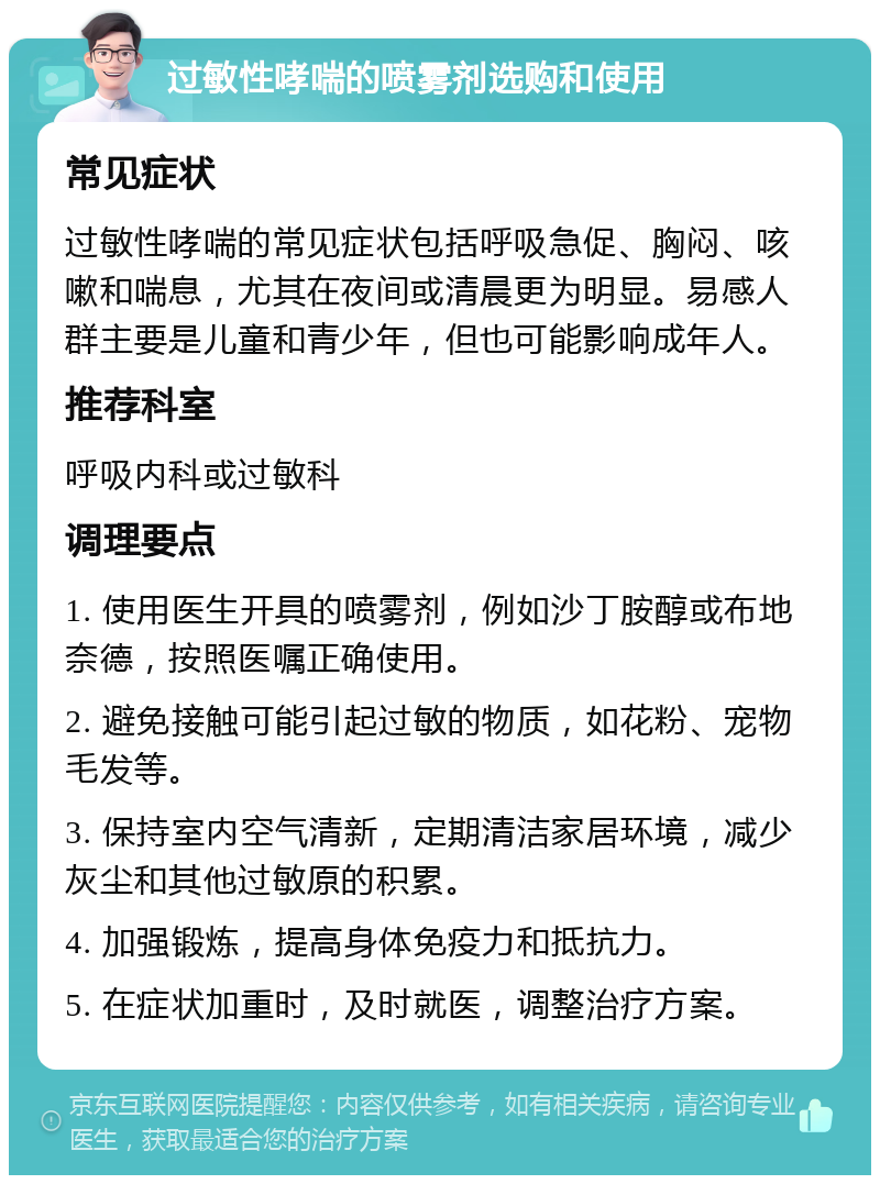 过敏性哮喘的喷雾剂选购和使用 常见症状 过敏性哮喘的常见症状包括呼吸急促、胸闷、咳嗽和喘息，尤其在夜间或清晨更为明显。易感人群主要是儿童和青少年，但也可能影响成年人。 推荐科室 呼吸内科或过敏科 调理要点 1. 使用医生开具的喷雾剂，例如沙丁胺醇或布地奈德，按照医嘱正确使用。 2. 避免接触可能引起过敏的物质，如花粉、宠物毛发等。 3. 保持室内空气清新，定期清洁家居环境，减少灰尘和其他过敏原的积累。 4. 加强锻炼，提高身体免疫力和抵抗力。 5. 在症状加重时，及时就医，调整治疗方案。