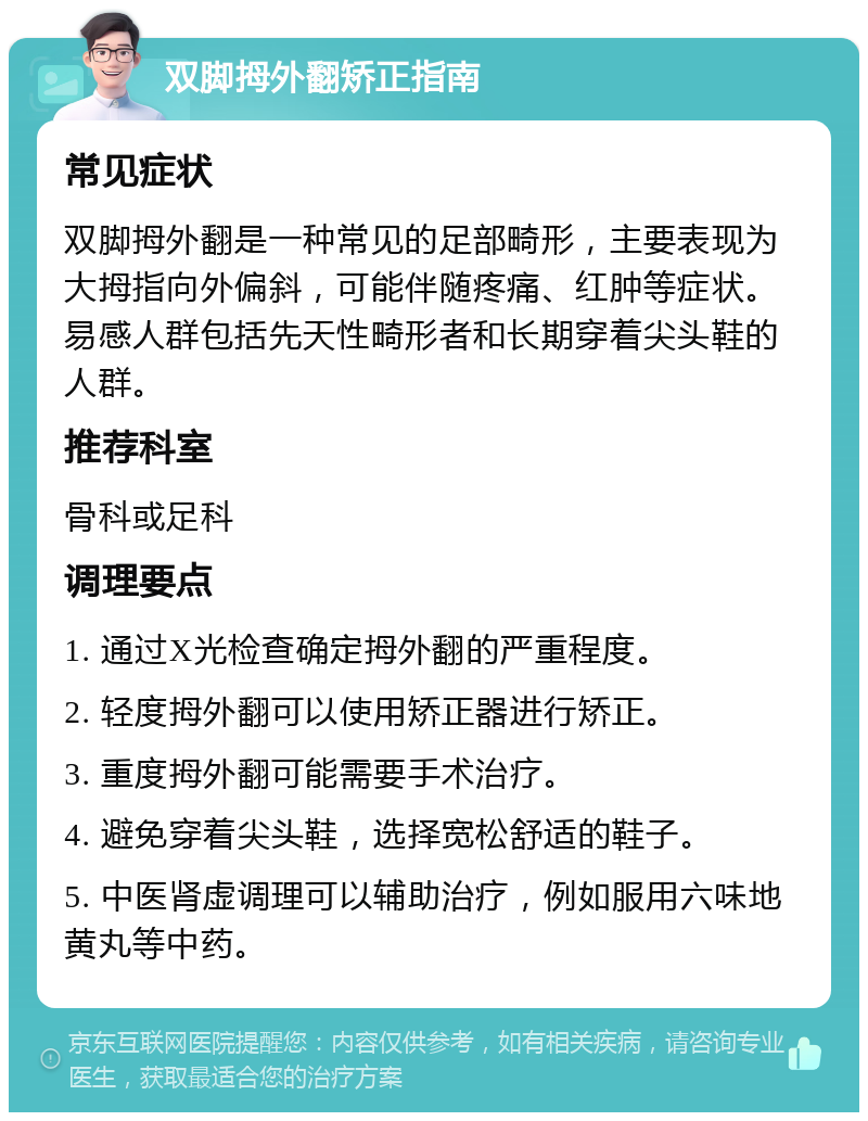 双脚拇外翻矫正指南 常见症状 双脚拇外翻是一种常见的足部畸形，主要表现为大拇指向外偏斜，可能伴随疼痛、红肿等症状。易感人群包括先天性畸形者和长期穿着尖头鞋的人群。 推荐科室 骨科或足科 调理要点 1. 通过X光检查确定拇外翻的严重程度。 2. 轻度拇外翻可以使用矫正器进行矫正。 3. 重度拇外翻可能需要手术治疗。 4. 避免穿着尖头鞋，选择宽松舒适的鞋子。 5. 中医肾虚调理可以辅助治疗，例如服用六味地黄丸等中药。