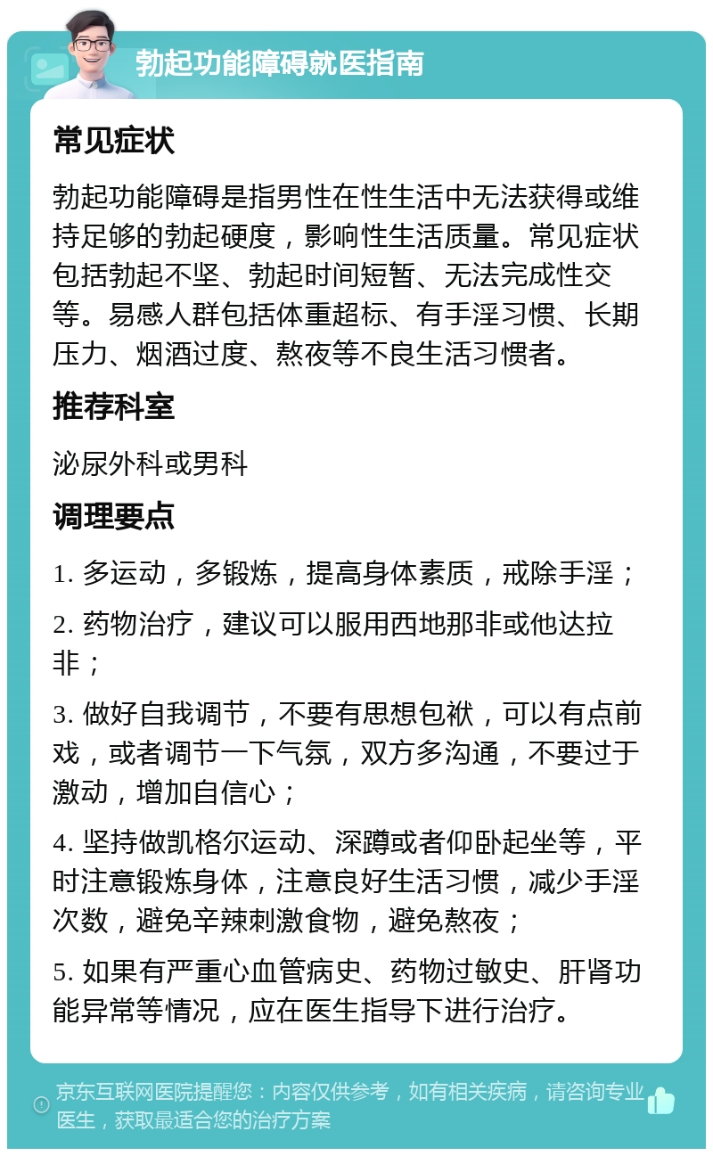 勃起功能障碍就医指南 常见症状 勃起功能障碍是指男性在性生活中无法获得或维持足够的勃起硬度，影响性生活质量。常见症状包括勃起不坚、勃起时间短暂、无法完成性交等。易感人群包括体重超标、有手淫习惯、长期压力、烟酒过度、熬夜等不良生活习惯者。 推荐科室 泌尿外科或男科 调理要点 1. 多运动，多锻炼，提高身体素质，戒除手淫； 2. 药物治疗，建议可以服用西地那非或他达拉非； 3. 做好自我调节，不要有思想包袱，可以有点前戏，或者调节一下气氛，双方多沟通，不要过于激动，增加自信心； 4. 坚持做凯格尔运动、深蹲或者仰卧起坐等，平时注意锻炼身体，注意良好生活习惯，减少手淫次数，避免辛辣刺激食物，避免熬夜； 5. 如果有严重心血管病史、药物过敏史、肝肾功能异常等情况，应在医生指导下进行治疗。