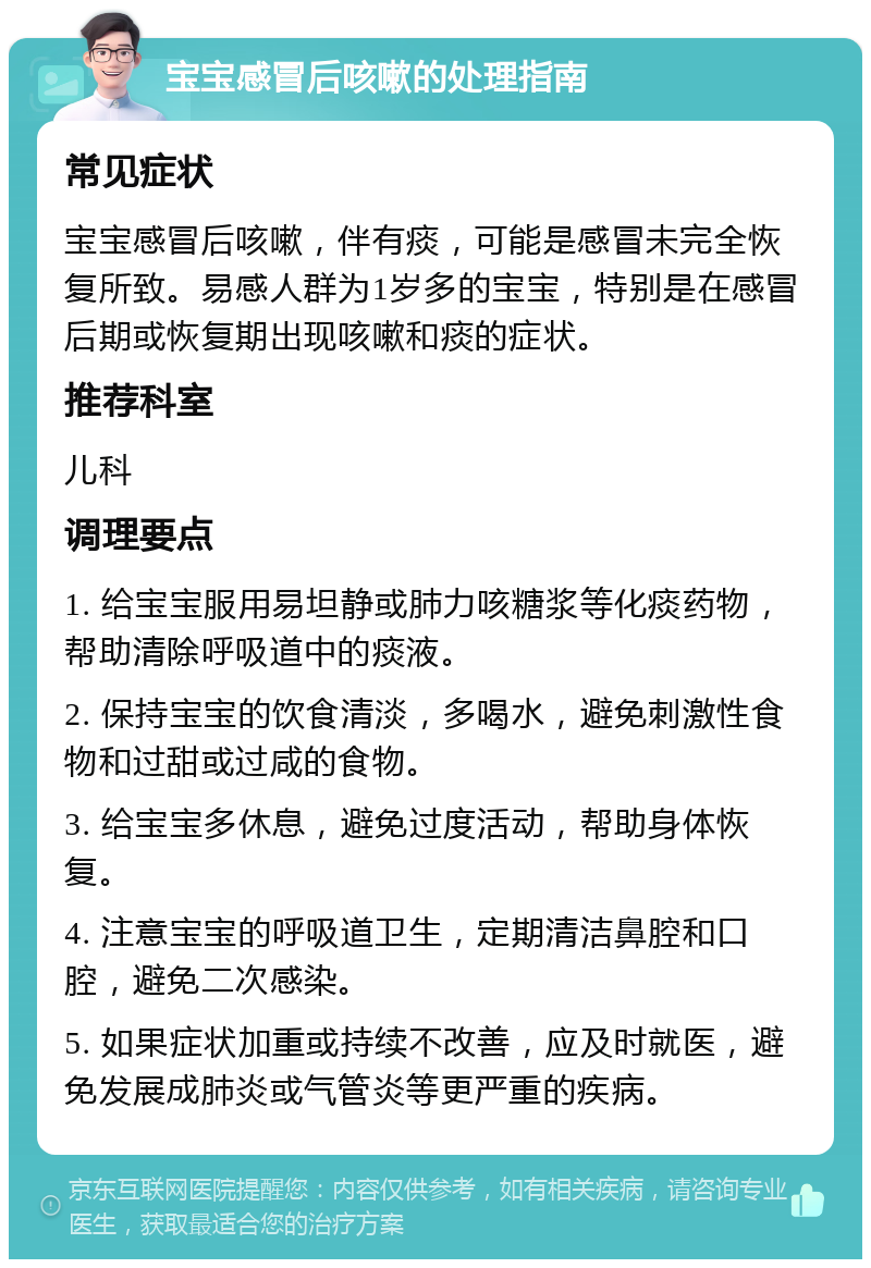 宝宝感冒后咳嗽的处理指南 常见症状 宝宝感冒后咳嗽，伴有痰，可能是感冒未完全恢复所致。易感人群为1岁多的宝宝，特别是在感冒后期或恢复期出现咳嗽和痰的症状。 推荐科室 儿科 调理要点 1. 给宝宝服用易坦静或肺力咳糖浆等化痰药物，帮助清除呼吸道中的痰液。 2. 保持宝宝的饮食清淡，多喝水，避免刺激性食物和过甜或过咸的食物。 3. 给宝宝多休息，避免过度活动，帮助身体恢复。 4. 注意宝宝的呼吸道卫生，定期清洁鼻腔和口腔，避免二次感染。 5. 如果症状加重或持续不改善，应及时就医，避免发展成肺炎或气管炎等更严重的疾病。