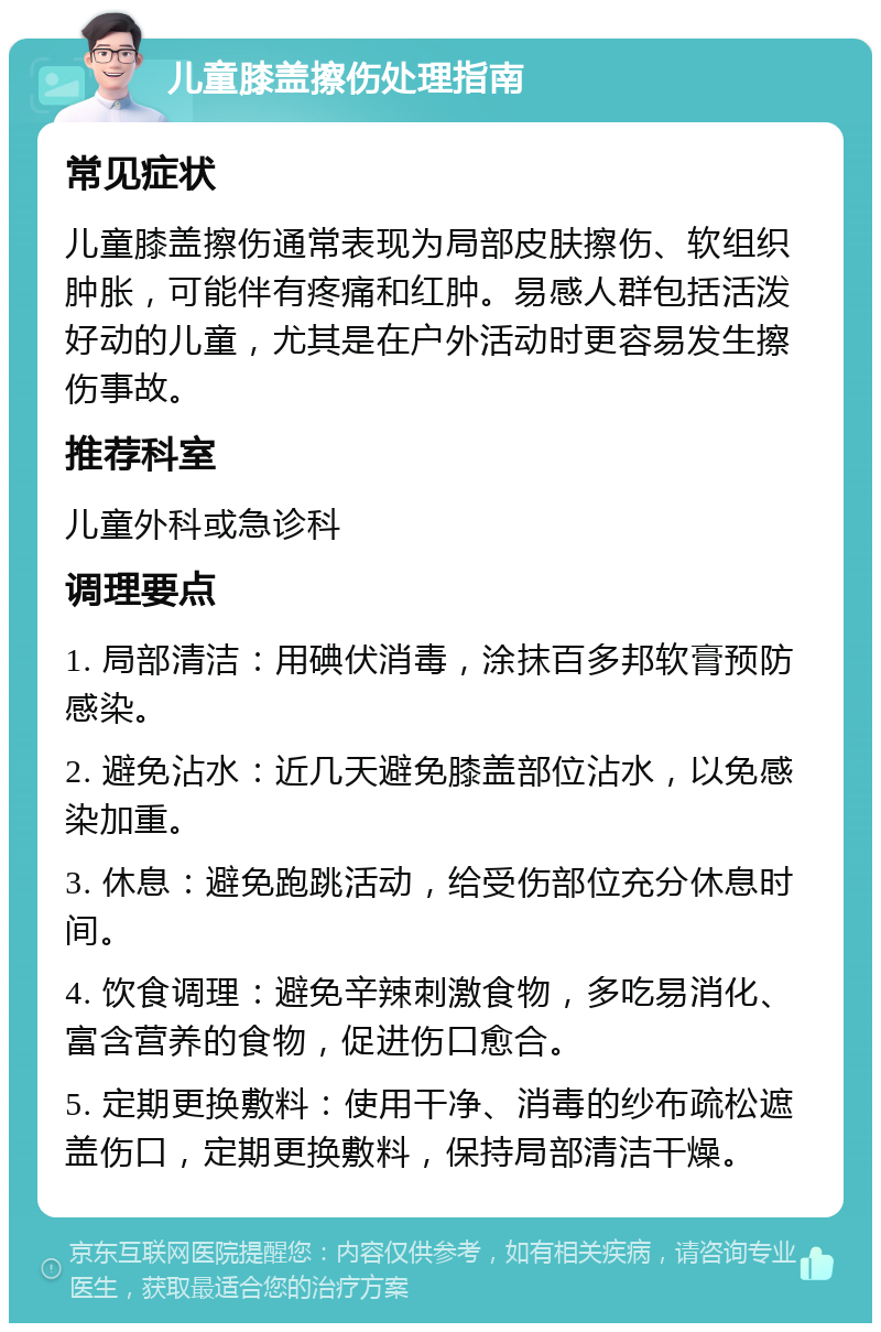 儿童膝盖擦伤处理指南 常见症状 儿童膝盖擦伤通常表现为局部皮肤擦伤、软组织肿胀，可能伴有疼痛和红肿。易感人群包括活泼好动的儿童，尤其是在户外活动时更容易发生擦伤事故。 推荐科室 儿童外科或急诊科 调理要点 1. 局部清洁：用碘伏消毒，涂抹百多邦软膏预防感染。 2. 避免沾水：近几天避免膝盖部位沾水，以免感染加重。 3. 休息：避免跑跳活动，给受伤部位充分休息时间。 4. 饮食调理：避免辛辣刺激食物，多吃易消化、富含营养的食物，促进伤口愈合。 5. 定期更换敷料：使用干净、消毒的纱布疏松遮盖伤口，定期更换敷料，保持局部清洁干燥。