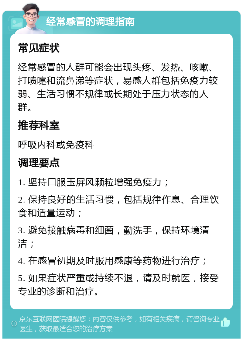 经常感冒的调理指南 常见症状 经常感冒的人群可能会出现头疼、发热、咳嗽、打喷嚏和流鼻涕等症状，易感人群包括免疫力较弱、生活习惯不规律或长期处于压力状态的人群。 推荐科室 呼吸内科或免疫科 调理要点 1. 坚持口服玉屏风颗粒增强免疫力； 2. 保持良好的生活习惯，包括规律作息、合理饮食和适量运动； 3. 避免接触病毒和细菌，勤洗手，保持环境清洁； 4. 在感冒初期及时服用感康等药物进行治疗； 5. 如果症状严重或持续不退，请及时就医，接受专业的诊断和治疗。