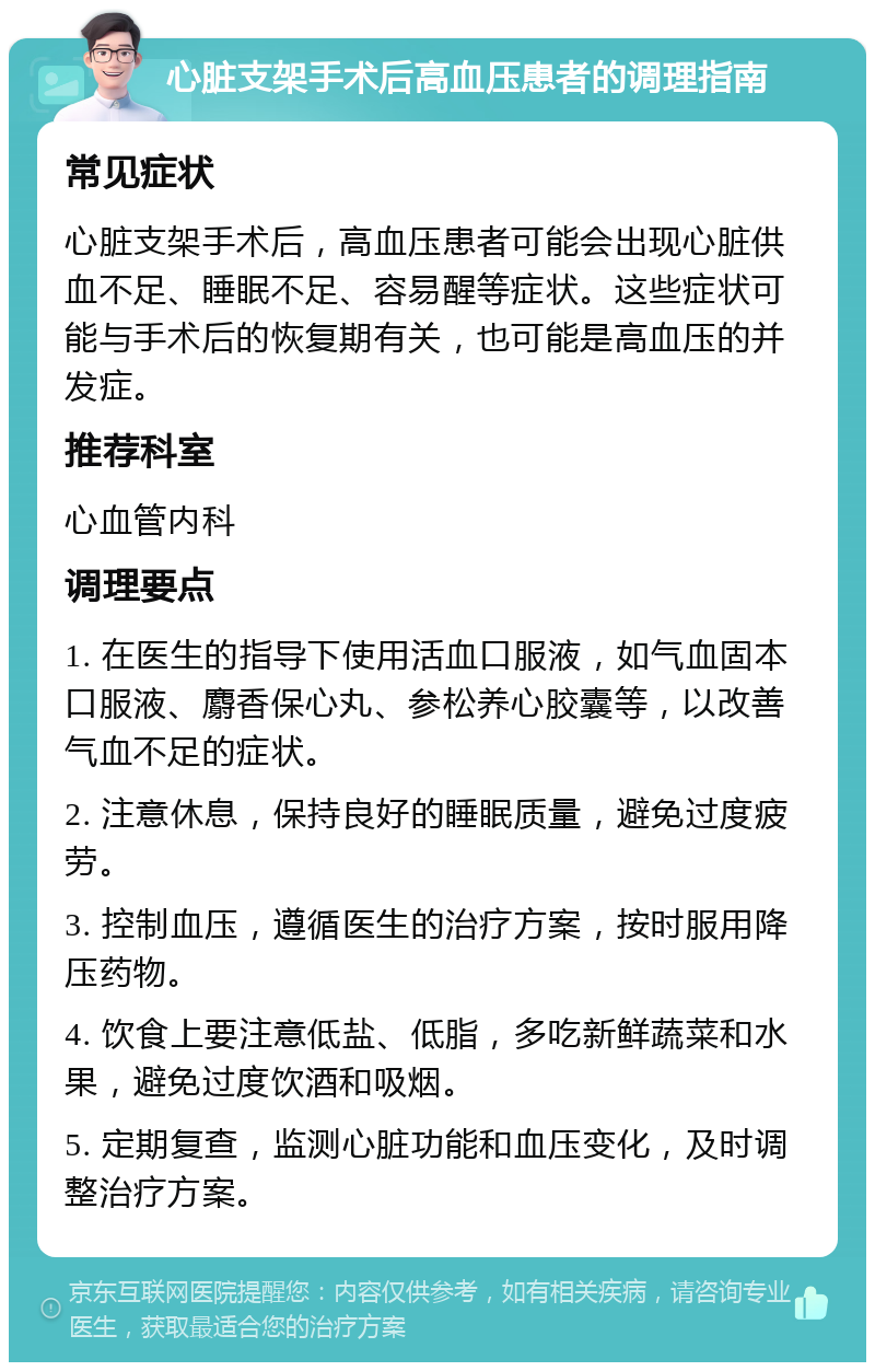 心脏支架手术后高血压患者的调理指南 常见症状 心脏支架手术后，高血压患者可能会出现心脏供血不足、睡眠不足、容易醒等症状。这些症状可能与手术后的恢复期有关，也可能是高血压的并发症。 推荐科室 心血管内科 调理要点 1. 在医生的指导下使用活血口服液，如气血固本口服液、麝香保心丸、参松养心胶囊等，以改善气血不足的症状。 2. 注意休息，保持良好的睡眠质量，避免过度疲劳。 3. 控制血压，遵循医生的治疗方案，按时服用降压药物。 4. 饮食上要注意低盐、低脂，多吃新鲜蔬菜和水果，避免过度饮酒和吸烟。 5. 定期复查，监测心脏功能和血压变化，及时调整治疗方案。