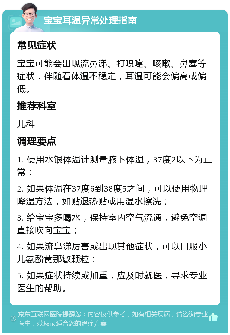 宝宝耳温异常处理指南 常见症状 宝宝可能会出现流鼻涕、打喷嚏、咳嗽、鼻塞等症状，伴随着体温不稳定，耳温可能会偏高或偏低。 推荐科室 儿科 调理要点 1. 使用水银体温计测量腋下体温，37度2以下为正常； 2. 如果体温在37度6到38度5之间，可以使用物理降温方法，如贴退热贴或用温水擦洗； 3. 给宝宝多喝水，保持室内空气流通，避免空调直接吹向宝宝； 4. 如果流鼻涕厉害或出现其他症状，可以口服小儿氨酚黄那敏颗粒； 5. 如果症状持续或加重，应及时就医，寻求专业医生的帮助。