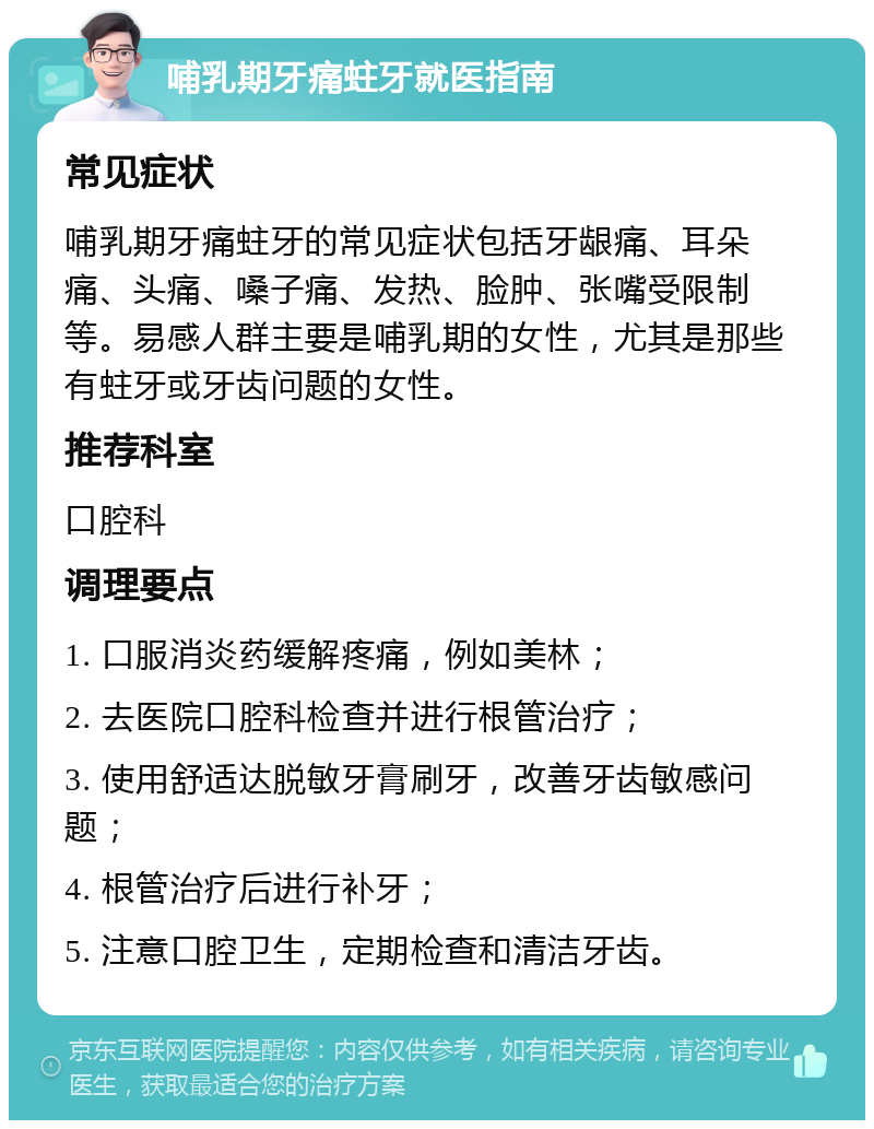 哺乳期牙痛蛀牙就医指南 常见症状 哺乳期牙痛蛀牙的常见症状包括牙龈痛、耳朵痛、头痛、嗓子痛、发热、脸肿、张嘴受限制等。易感人群主要是哺乳期的女性，尤其是那些有蛀牙或牙齿问题的女性。 推荐科室 口腔科 调理要点 1. 口服消炎药缓解疼痛，例如美林； 2. 去医院口腔科检查并进行根管治疗； 3. 使用舒适达脱敏牙膏刷牙，改善牙齿敏感问题； 4. 根管治疗后进行补牙； 5. 注意口腔卫生，定期检查和清洁牙齿。