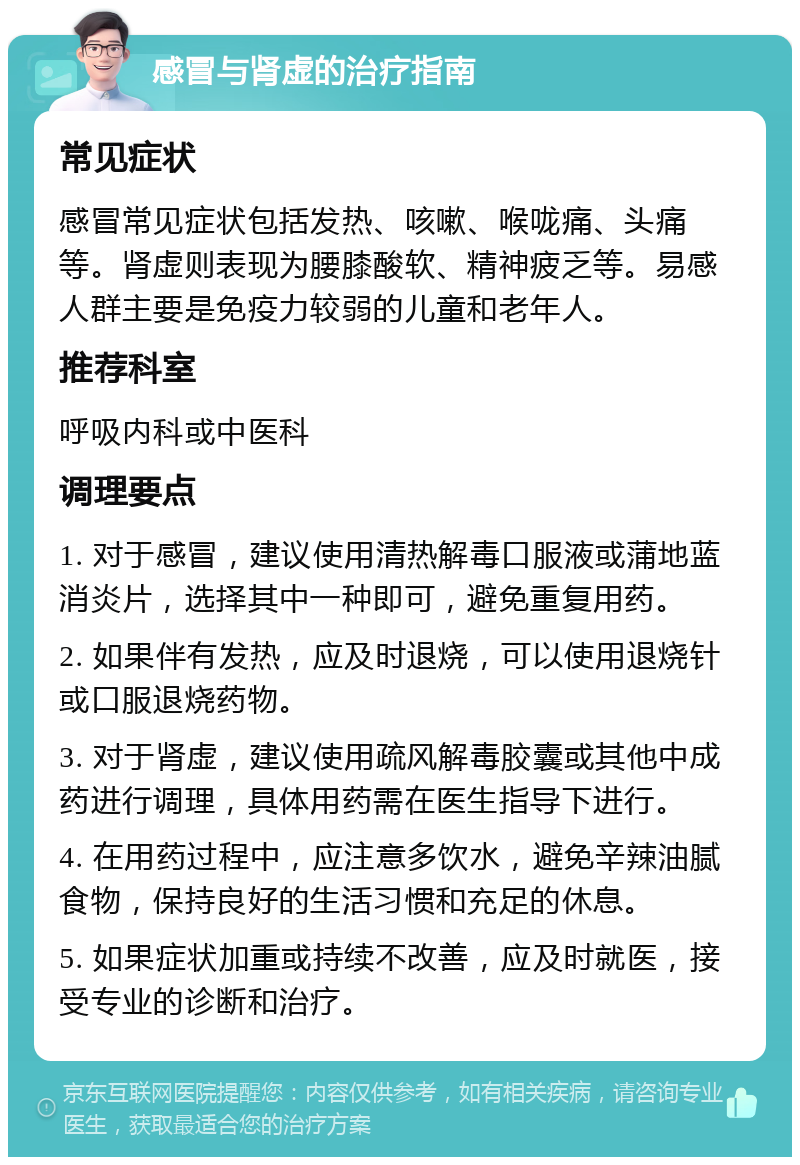 感冒与肾虚的治疗指南 常见症状 感冒常见症状包括发热、咳嗽、喉咙痛、头痛等。肾虚则表现为腰膝酸软、精神疲乏等。易感人群主要是免疫力较弱的儿童和老年人。 推荐科室 呼吸内科或中医科 调理要点 1. 对于感冒，建议使用清热解毒口服液或蒲地蓝消炎片，选择其中一种即可，避免重复用药。 2. 如果伴有发热，应及时退烧，可以使用退烧针或口服退烧药物。 3. 对于肾虚，建议使用疏风解毒胶囊或其他中成药进行调理，具体用药需在医生指导下进行。 4. 在用药过程中，应注意多饮水，避免辛辣油腻食物，保持良好的生活习惯和充足的休息。 5. 如果症状加重或持续不改善，应及时就医，接受专业的诊断和治疗。