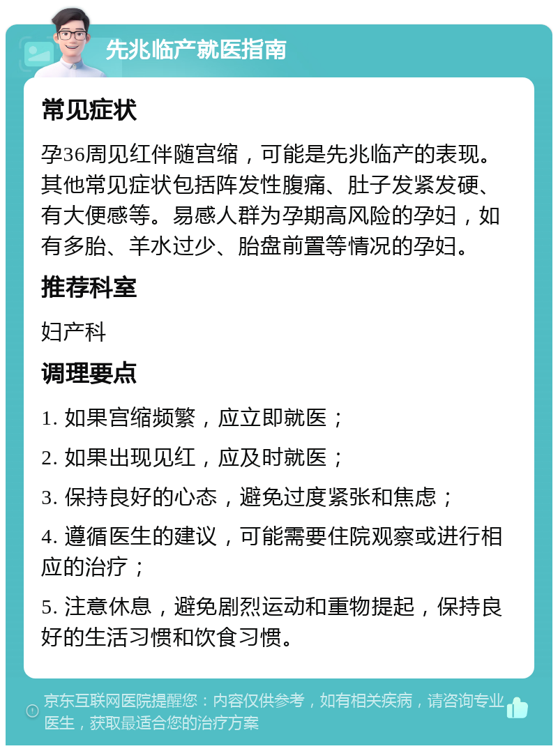 先兆临产就医指南 常见症状 孕36周见红伴随宫缩，可能是先兆临产的表现。其他常见症状包括阵发性腹痛、肚子发紧发硬、有大便感等。易感人群为孕期高风险的孕妇，如有多胎、羊水过少、胎盘前置等情况的孕妇。 推荐科室 妇产科 调理要点 1. 如果宫缩频繁，应立即就医； 2. 如果出现见红，应及时就医； 3. 保持良好的心态，避免过度紧张和焦虑； 4. 遵循医生的建议，可能需要住院观察或进行相应的治疗； 5. 注意休息，避免剧烈运动和重物提起，保持良好的生活习惯和饮食习惯。