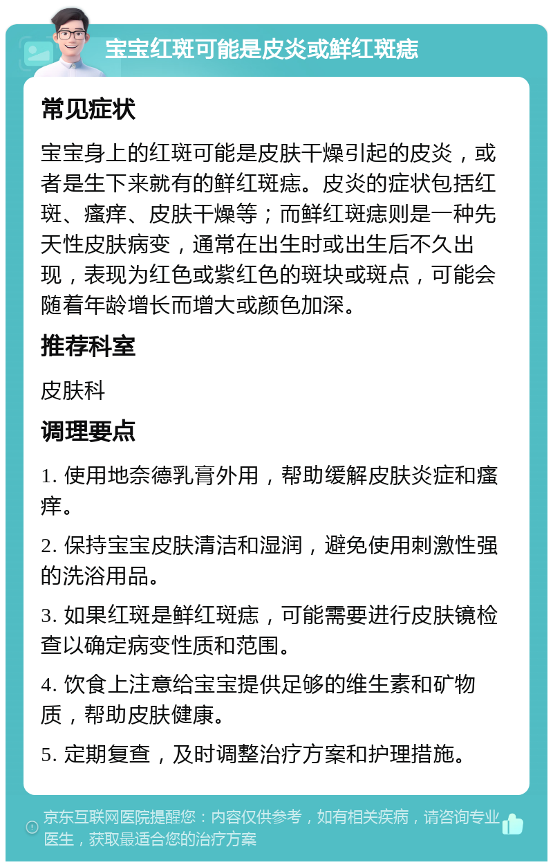 宝宝红斑可能是皮炎或鲜红斑痣 常见症状 宝宝身上的红斑可能是皮肤干燥引起的皮炎，或者是生下来就有的鲜红斑痣。皮炎的症状包括红斑、瘙痒、皮肤干燥等；而鲜红斑痣则是一种先天性皮肤病变，通常在出生时或出生后不久出现，表现为红色或紫红色的斑块或斑点，可能会随着年龄增长而增大或颜色加深。 推荐科室 皮肤科 调理要点 1. 使用地奈德乳膏外用，帮助缓解皮肤炎症和瘙痒。 2. 保持宝宝皮肤清洁和湿润，避免使用刺激性强的洗浴用品。 3. 如果红斑是鲜红斑痣，可能需要进行皮肤镜检查以确定病变性质和范围。 4. 饮食上注意给宝宝提供足够的维生素和矿物质，帮助皮肤健康。 5. 定期复查，及时调整治疗方案和护理措施。