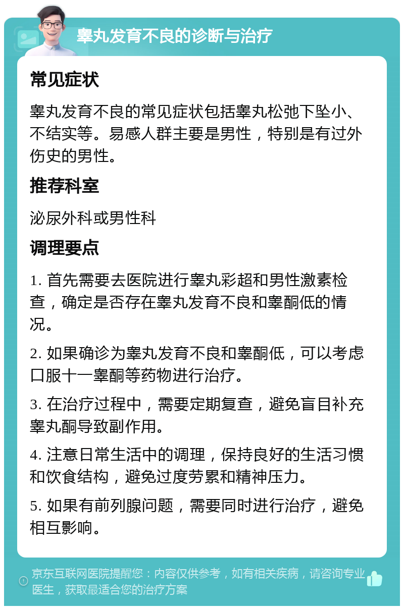 睾丸发育不良的诊断与治疗 常见症状 睾丸发育不良的常见症状包括睾丸松弛下坠小、不结实等。易感人群主要是男性，特别是有过外伤史的男性。 推荐科室 泌尿外科或男性科 调理要点 1. 首先需要去医院进行睾丸彩超和男性激素检查，确定是否存在睾丸发育不良和睾酮低的情况。 2. 如果确诊为睾丸发育不良和睾酮低，可以考虑口服十一睾酮等药物进行治疗。 3. 在治疗过程中，需要定期复查，避免盲目补充睾丸酮导致副作用。 4. 注意日常生活中的调理，保持良好的生活习惯和饮食结构，避免过度劳累和精神压力。 5. 如果有前列腺问题，需要同时进行治疗，避免相互影响。