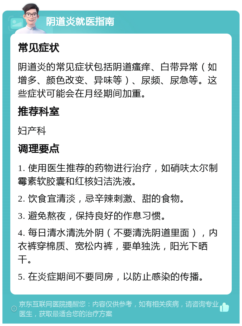 阴道炎就医指南 常见症状 阴道炎的常见症状包括阴道瘙痒、白带异常（如增多、颜色改变、异味等）、尿频、尿急等。这些症状可能会在月经期间加重。 推荐科室 妇产科 调理要点 1. 使用医生推荐的药物进行治疗，如硝呋太尔制霉素软胶囊和红核妇洁洗液。 2. 饮食宜清淡，忌辛辣刺激、甜的食物。 3. 避免熬夜，保持良好的作息习惯。 4. 每日清水清洗外阴（不要清洗阴道里面），内衣裤穿棉质、宽松内裤，要单独洗，阳光下晒干。 5. 在炎症期间不要同房，以防止感染的传播。