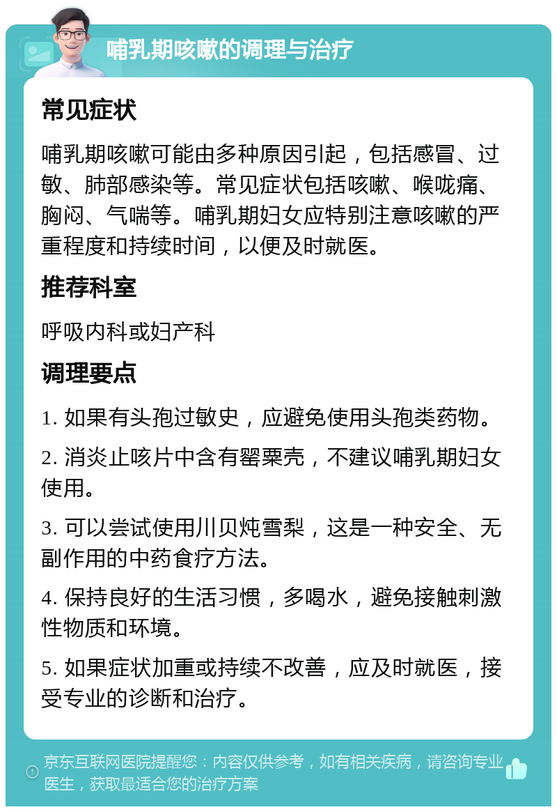 哺乳期咳嗽的调理与治疗 常见症状 哺乳期咳嗽可能由多种原因引起，包括感冒、过敏、肺部感染等。常见症状包括咳嗽、喉咙痛、胸闷、气喘等。哺乳期妇女应特别注意咳嗽的严重程度和持续时间，以便及时就医。 推荐科室 呼吸内科或妇产科 调理要点 1. 如果有头孢过敏史，应避免使用头孢类药物。 2. 消炎止咳片中含有罂粟壳，不建议哺乳期妇女使用。 3. 可以尝试使用川贝炖雪梨，这是一种安全、无副作用的中药食疗方法。 4. 保持良好的生活习惯，多喝水，避免接触刺激性物质和环境。 5. 如果症状加重或持续不改善，应及时就医，接受专业的诊断和治疗。