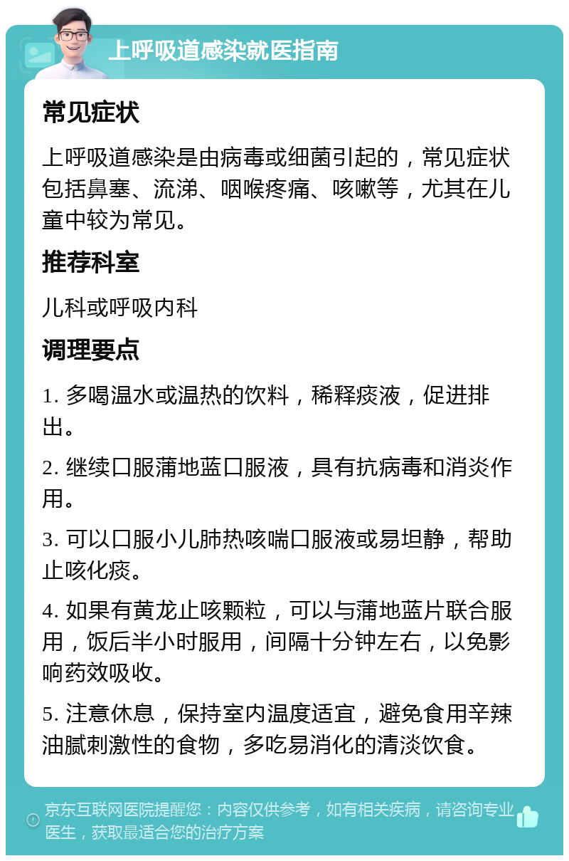 上呼吸道感染就医指南 常见症状 上呼吸道感染是由病毒或细菌引起的，常见症状包括鼻塞、流涕、咽喉疼痛、咳嗽等，尤其在儿童中较为常见。 推荐科室 儿科或呼吸内科 调理要点 1. 多喝温水或温热的饮料，稀释痰液，促进排出。 2. 继续口服蒲地蓝口服液，具有抗病毒和消炎作用。 3. 可以口服小儿肺热咳喘口服液或易坦静，帮助止咳化痰。 4. 如果有黄龙止咳颗粒，可以与蒲地蓝片联合服用，饭后半小时服用，间隔十分钟左右，以免影响药效吸收。 5. 注意休息，保持室内温度适宜，避免食用辛辣油腻刺激性的食物，多吃易消化的清淡饮食。