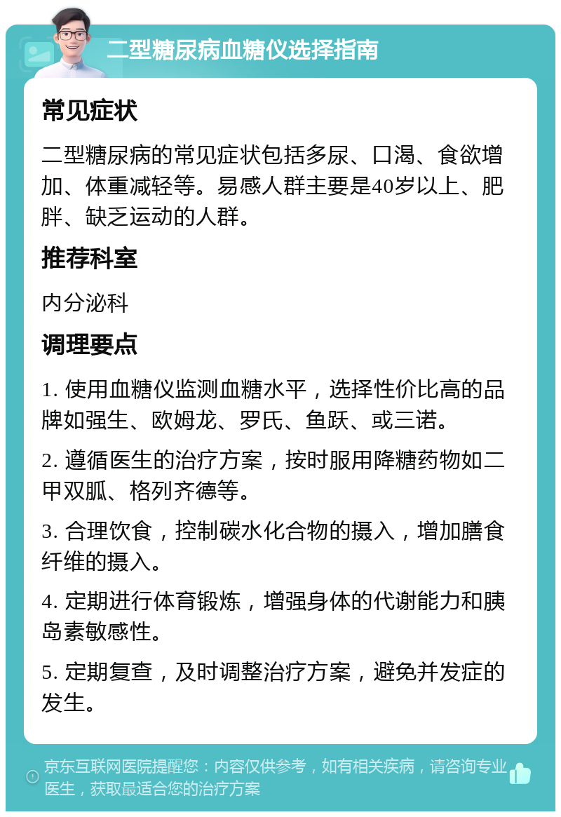 二型糖尿病血糖仪选择指南 常见症状 二型糖尿病的常见症状包括多尿、口渴、食欲增加、体重减轻等。易感人群主要是40岁以上、肥胖、缺乏运动的人群。 推荐科室 内分泌科 调理要点 1. 使用血糖仪监测血糖水平，选择性价比高的品牌如强生、欧姆龙、罗氏、鱼跃、或三诺。 2. 遵循医生的治疗方案，按时服用降糖药物如二甲双胍、格列齐德等。 3. 合理饮食，控制碳水化合物的摄入，增加膳食纤维的摄入。 4. 定期进行体育锻炼，增强身体的代谢能力和胰岛素敏感性。 5. 定期复查，及时调整治疗方案，避免并发症的发生。