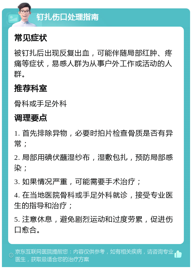 钉扎伤口处理指南 常见症状 被钉扎后出现反复出血，可能伴随局部红肿、疼痛等症状，易感人群为从事户外工作或活动的人群。 推荐科室 骨科或手足外科 调理要点 1. 首先排除异物，必要时拍片检查骨质是否有异常； 2. 局部用碘伏蘸湿纱布，湿敷包扎，预防局部感染； 3. 如果情况严重，可能需要手术治疗； 4. 在当地医院骨科或手足外科就诊，接受专业医生的指导和治疗； 5. 注意休息，避免剧烈运动和过度劳累，促进伤口愈合。