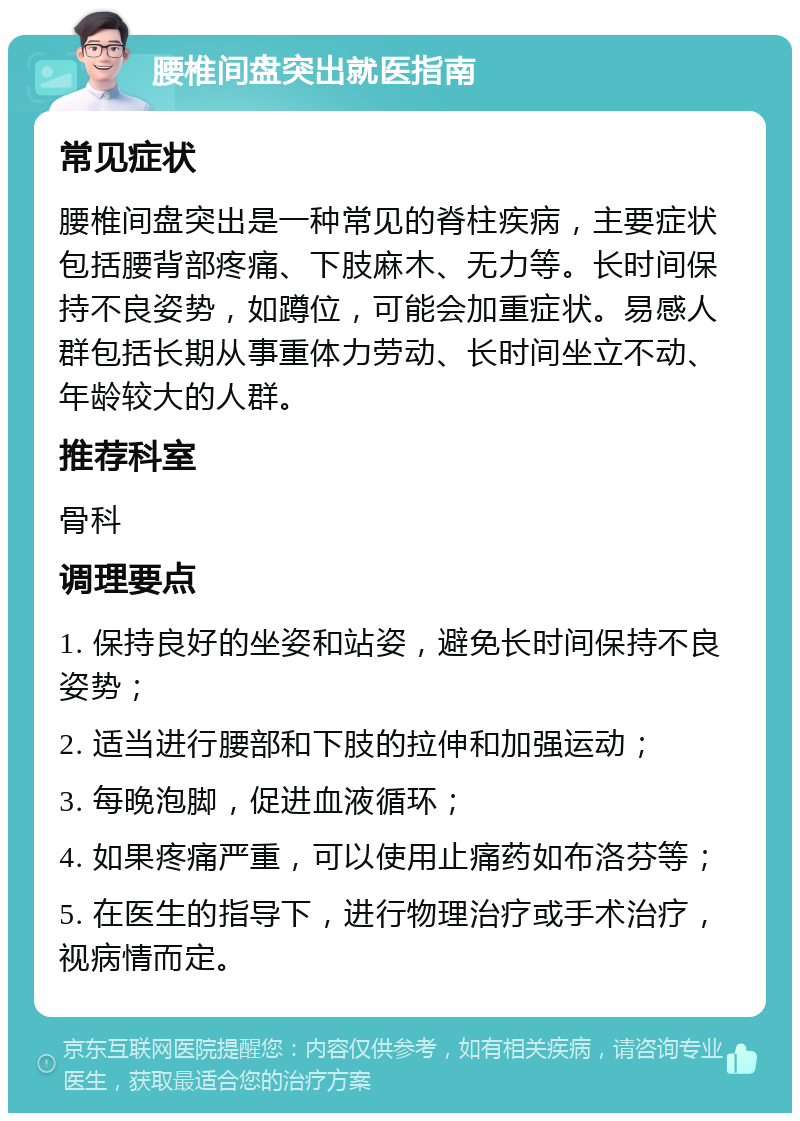 腰椎间盘突出就医指南 常见症状 腰椎间盘突出是一种常见的脊柱疾病，主要症状包括腰背部疼痛、下肢麻木、无力等。长时间保持不良姿势，如蹲位，可能会加重症状。易感人群包括长期从事重体力劳动、长时间坐立不动、年龄较大的人群。 推荐科室 骨科 调理要点 1. 保持良好的坐姿和站姿，避免长时间保持不良姿势； 2. 适当进行腰部和下肢的拉伸和加强运动； 3. 每晚泡脚，促进血液循环； 4. 如果疼痛严重，可以使用止痛药如布洛芬等； 5. 在医生的指导下，进行物理治疗或手术治疗，视病情而定。