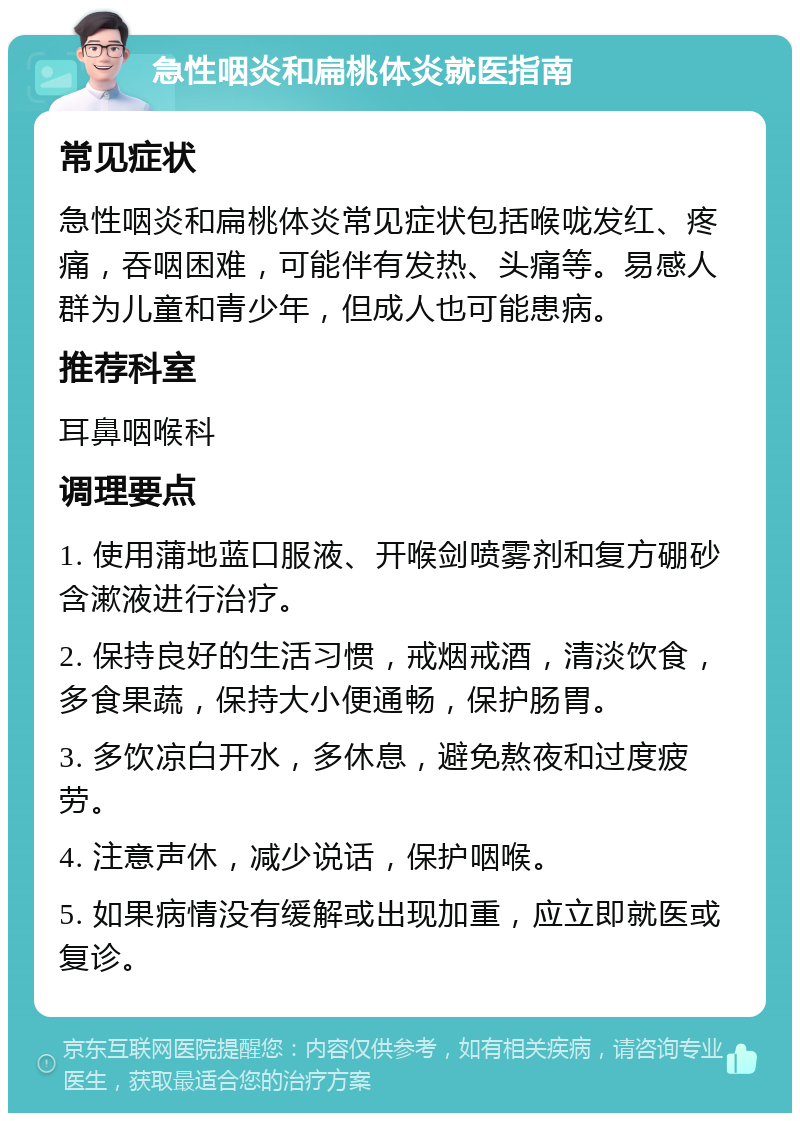 急性咽炎和扁桃体炎就医指南 常见症状 急性咽炎和扁桃体炎常见症状包括喉咙发红、疼痛，吞咽困难，可能伴有发热、头痛等。易感人群为儿童和青少年，但成人也可能患病。 推荐科室 耳鼻咽喉科 调理要点 1. 使用蒲地蓝口服液、开喉剑喷雾剂和复方硼砂含漱液进行治疗。 2. 保持良好的生活习惯，戒烟戒酒，清淡饮食，多食果蔬，保持大小便通畅，保护肠胃。 3. 多饮凉白开水，多休息，避免熬夜和过度疲劳。 4. 注意声休，减少说话，保护咽喉。 5. 如果病情没有缓解或出现加重，应立即就医或复诊。