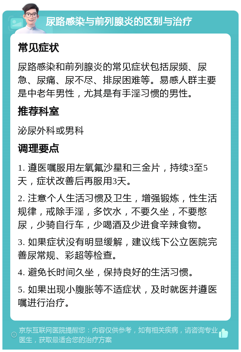 尿路感染与前列腺炎的区别与治疗 常见症状 尿路感染和前列腺炎的常见症状包括尿频、尿急、尿痛、尿不尽、排尿困难等。易感人群主要是中老年男性，尤其是有手淫习惯的男性。 推荐科室 泌尿外科或男科 调理要点 1. 遵医嘱服用左氧氟沙星和三金片，持续3至5天，症状改善后再服用3天。 2. 注意个人生活习惯及卫生，增强锻炼，性生活规律，戒除手淫，多饮水，不要久坐，不要憋尿，少骑自行车，少喝酒及少进食辛辣食物。 3. 如果症状没有明显缓解，建议线下公立医院完善尿常规、彩超等检查。 4. 避免长时间久坐，保持良好的生活习惯。 5. 如果出现小腹胀等不适症状，及时就医并遵医嘱进行治疗。