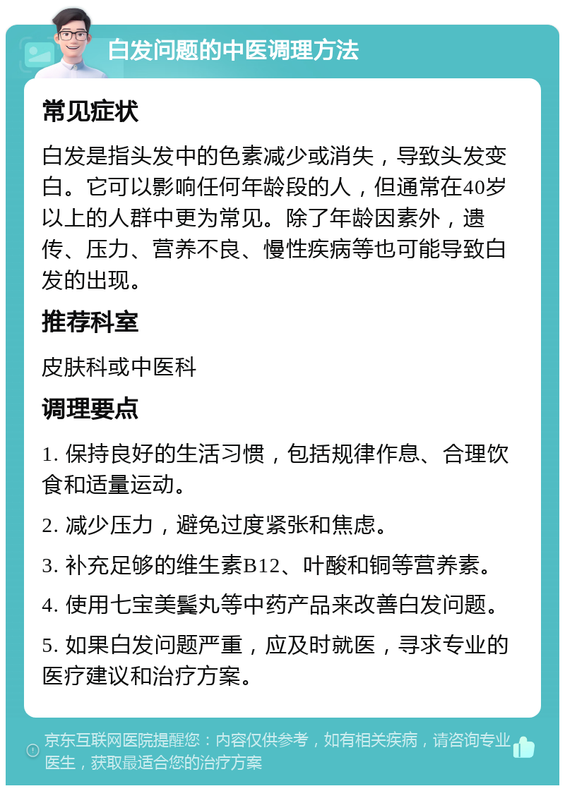 白发问题的中医调理方法 常见症状 白发是指头发中的色素减少或消失，导致头发变白。它可以影响任何年龄段的人，但通常在40岁以上的人群中更为常见。除了年龄因素外，遗传、压力、营养不良、慢性疾病等也可能导致白发的出现。 推荐科室 皮肤科或中医科 调理要点 1. 保持良好的生活习惯，包括规律作息、合理饮食和适量运动。 2. 减少压力，避免过度紧张和焦虑。 3. 补充足够的维生素B12、叶酸和铜等营养素。 4. 使用七宝美鬓丸等中药产品来改善白发问题。 5. 如果白发问题严重，应及时就医，寻求专业的医疗建议和治疗方案。