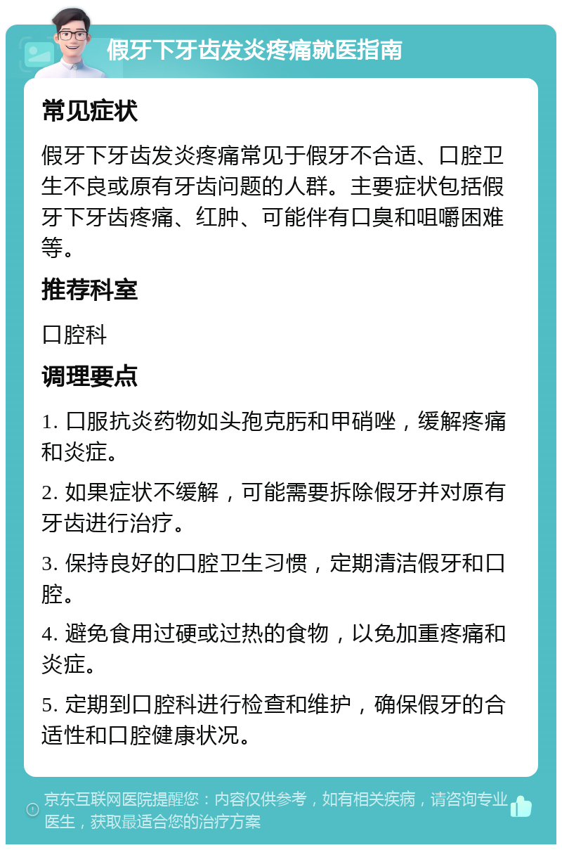 假牙下牙齿发炎疼痛就医指南 常见症状 假牙下牙齿发炎疼痛常见于假牙不合适、口腔卫生不良或原有牙齿问题的人群。主要症状包括假牙下牙齿疼痛、红肿、可能伴有口臭和咀嚼困难等。 推荐科室 口腔科 调理要点 1. 口服抗炎药物如头孢克肟和甲硝唑，缓解疼痛和炎症。 2. 如果症状不缓解，可能需要拆除假牙并对原有牙齿进行治疗。 3. 保持良好的口腔卫生习惯，定期清洁假牙和口腔。 4. 避免食用过硬或过热的食物，以免加重疼痛和炎症。 5. 定期到口腔科进行检查和维护，确保假牙的合适性和口腔健康状况。