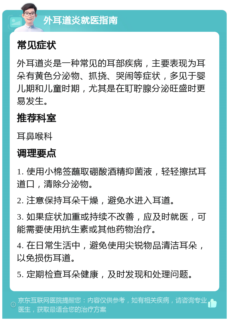 外耳道炎就医指南 常见症状 外耳道炎是一种常见的耳部疾病，主要表现为耳朵有黄色分泌物、抓挠、哭闹等症状，多见于婴儿期和儿童时期，尤其是在耵聍腺分泌旺盛时更易发生。 推荐科室 耳鼻喉科 调理要点 1. 使用小棉签蘸取硼酸酒精抑菌液，轻轻擦拭耳道口，清除分泌物。 2. 注意保持耳朵干燥，避免水进入耳道。 3. 如果症状加重或持续不改善，应及时就医，可能需要使用抗生素或其他药物治疗。 4. 在日常生活中，避免使用尖锐物品清洁耳朵，以免损伤耳道。 5. 定期检查耳朵健康，及时发现和处理问题。