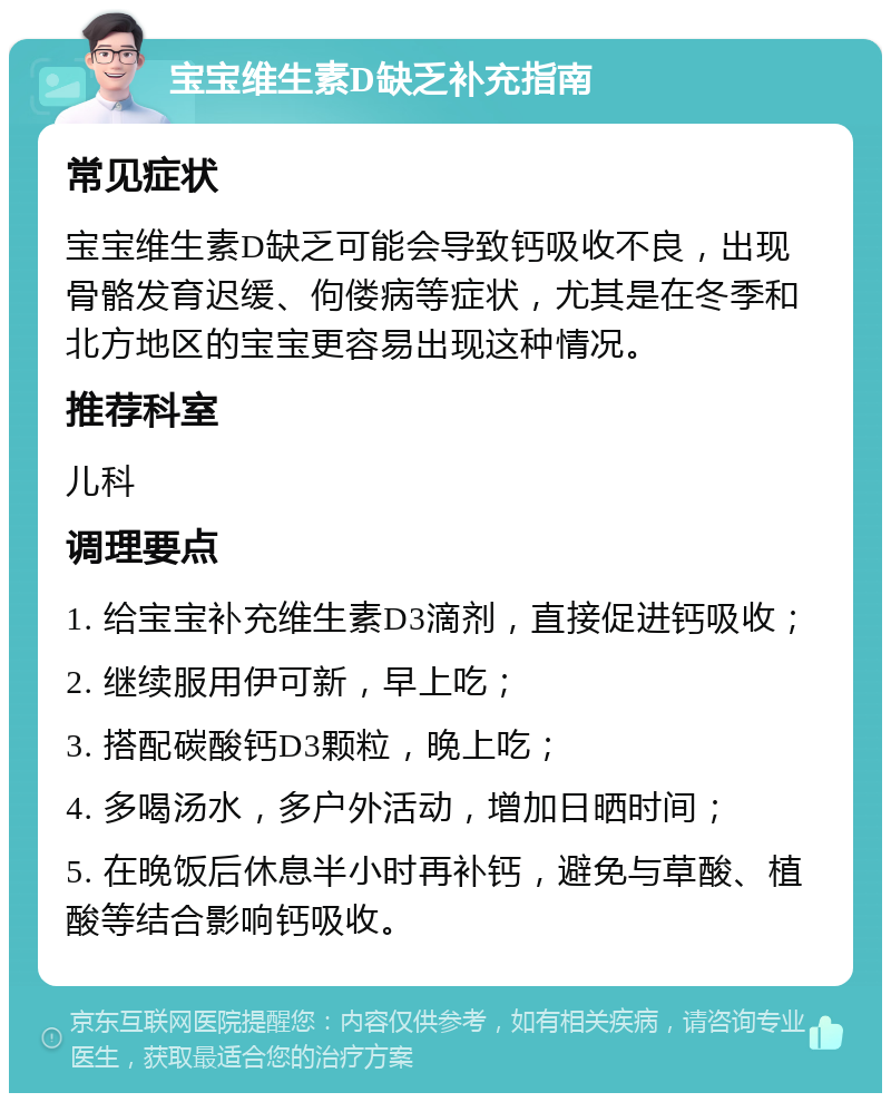 宝宝维生素D缺乏补充指南 常见症状 宝宝维生素D缺乏可能会导致钙吸收不良，出现骨骼发育迟缓、佝偻病等症状，尤其是在冬季和北方地区的宝宝更容易出现这种情况。 推荐科室 儿科 调理要点 1. 给宝宝补充维生素D3滴剂，直接促进钙吸收； 2. 继续服用伊可新，早上吃； 3. 搭配碳酸钙D3颗粒，晚上吃； 4. 多喝汤水，多户外活动，增加日晒时间； 5. 在晚饭后休息半小时再补钙，避免与草酸、植酸等结合影响钙吸收。