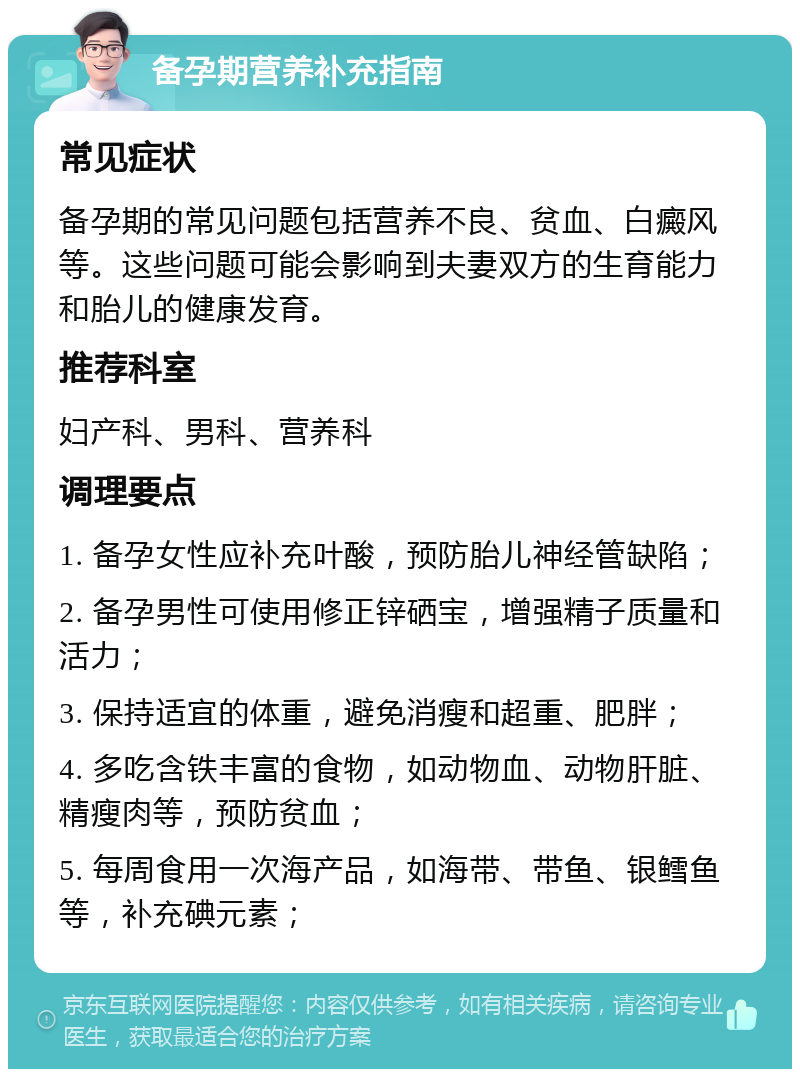 备孕期营养补充指南 常见症状 备孕期的常见问题包括营养不良、贫血、白癜风等。这些问题可能会影响到夫妻双方的生育能力和胎儿的健康发育。 推荐科室 妇产科、男科、营养科 调理要点 1. 备孕女性应补充叶酸，预防胎儿神经管缺陷； 2. 备孕男性可使用修正锌硒宝，增强精子质量和活力； 3. 保持适宜的体重，避免消瘦和超重、肥胖； 4. 多吃含铁丰富的食物，如动物血、动物肝脏、精瘦肉等，预防贫血； 5. 每周食用一次海产品，如海带、带鱼、银鳕鱼等，补充碘元素；