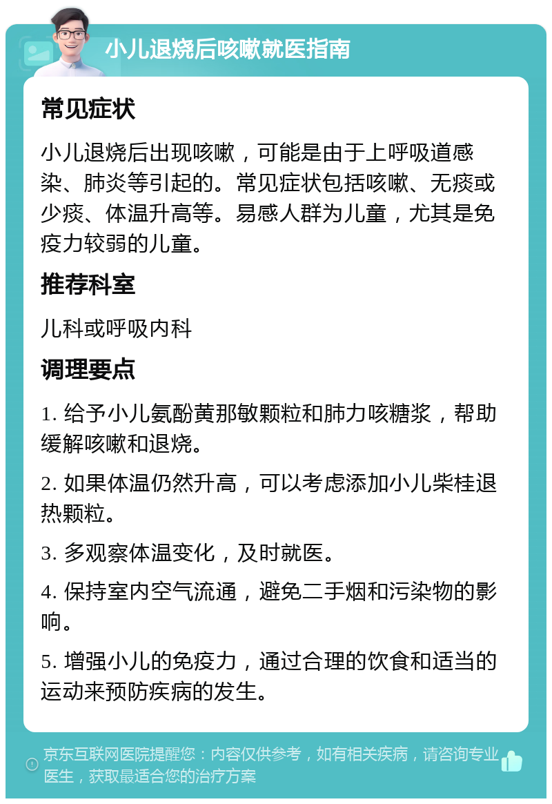 小儿退烧后咳嗽就医指南 常见症状 小儿退烧后出现咳嗽，可能是由于上呼吸道感染、肺炎等引起的。常见症状包括咳嗽、无痰或少痰、体温升高等。易感人群为儿童，尤其是免疫力较弱的儿童。 推荐科室 儿科或呼吸内科 调理要点 1. 给予小儿氨酚黄那敏颗粒和肺力咳糖浆，帮助缓解咳嗽和退烧。 2. 如果体温仍然升高，可以考虑添加小儿柴桂退热颗粒。 3. 多观察体温变化，及时就医。 4. 保持室内空气流通，避免二手烟和污染物的影响。 5. 增强小儿的免疫力，通过合理的饮食和适当的运动来预防疾病的发生。