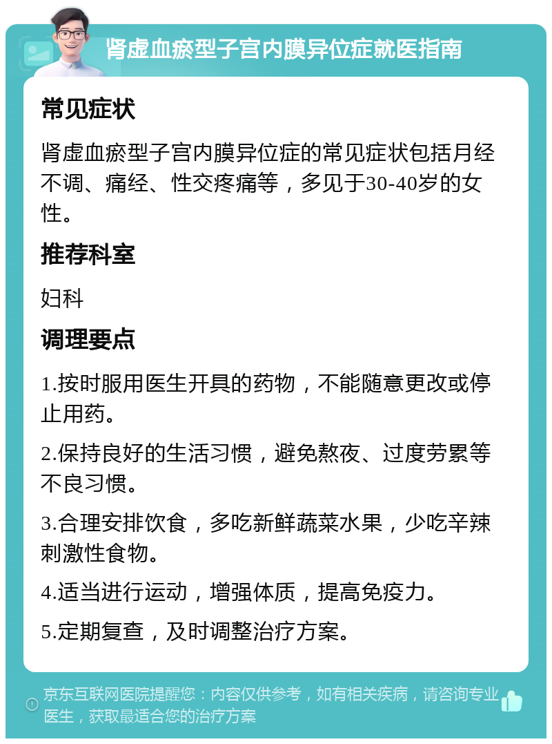 肾虚血瘀型子宫内膜异位症就医指南 常见症状 肾虚血瘀型子宫内膜异位症的常见症状包括月经不调、痛经、性交疼痛等，多见于30-40岁的女性。 推荐科室 妇科 调理要点 1.按时服用医生开具的药物，不能随意更改或停止用药。 2.保持良好的生活习惯，避免熬夜、过度劳累等不良习惯。 3.合理安排饮食，多吃新鲜蔬菜水果，少吃辛辣刺激性食物。 4.适当进行运动，增强体质，提高免疫力。 5.定期复查，及时调整治疗方案。