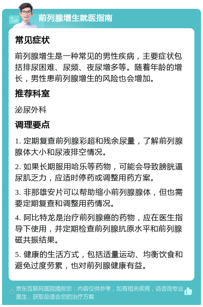 前列腺增生就医指南 常见症状 前列腺增生是一种常见的男性疾病，主要症状包括排尿困难、尿频、夜尿增多等。随着年龄的增长，男性患前列腺增生的风险也会增加。 推荐科室 泌尿外科 调理要点 1. 定期复查前列腺彩超和残余尿量，了解前列腺腺体大小和尿液排空情况。 2. 如果长期服用哈乐等药物，可能会导致膀胱逼尿肌乏力，应适时停药或调整用药方案。 3. 非那雄安片可以帮助缩小前列腺腺体，但也需要定期复查和调整用药情况。 4. 阿比特龙是治疗前列腺癌的药物，应在医生指导下使用，并定期检查前列腺抗原水平和前列腺磁共振结果。 5. 健康的生活方式，包括适量运动、均衡饮食和避免过度劳累，也对前列腺健康有益。