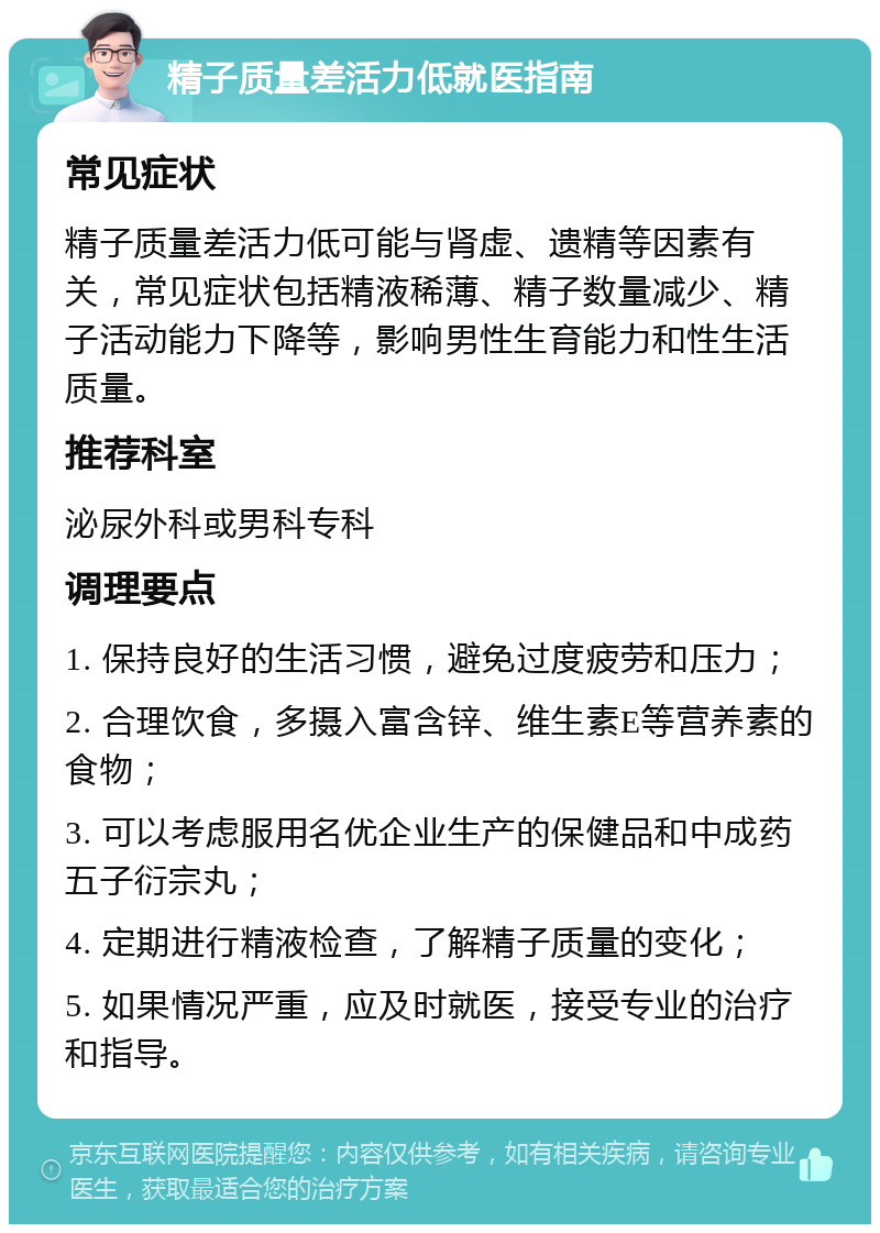 精子质量差活力低就医指南 常见症状 精子质量差活力低可能与肾虚、遗精等因素有关，常见症状包括精液稀薄、精子数量减少、精子活动能力下降等，影响男性生育能力和性生活质量。 推荐科室 泌尿外科或男科专科 调理要点 1. 保持良好的生活习惯，避免过度疲劳和压力； 2. 合理饮食，多摄入富含锌、维生素E等营养素的食物； 3. 可以考虑服用名优企业生产的保健品和中成药五子衍宗丸； 4. 定期进行精液检查，了解精子质量的变化； 5. 如果情况严重，应及时就医，接受专业的治疗和指导。