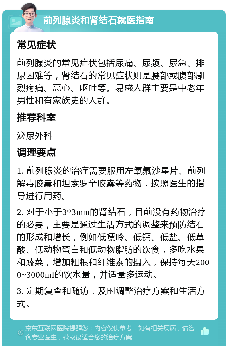 前列腺炎和肾结石就医指南 常见症状 前列腺炎的常见症状包括尿痛、尿频、尿急、排尿困难等，肾结石的常见症状则是腰部或腹部剧烈疼痛、恶心、呕吐等。易感人群主要是中老年男性和有家族史的人群。 推荐科室 泌尿外科 调理要点 1. 前列腺炎的治疗需要服用左氧氟沙星片、前列解毒胶囊和坦索罗辛胶囊等药物，按照医生的指导进行用药。 2. 对于小于3*3mm的肾结石，目前没有药物治疗的必要，主要是通过生活方式的调整来预防结石的形成和增长，例如低嘌呤、低钙、低盐、低草酸、低动物蛋白和低动物脂肪的饮食，多吃水果和蔬菜，增加粗粮和纤维素的摄入，保持每天2000~3000ml的饮水量，并适量多运动。 3. 定期复查和随访，及时调整治疗方案和生活方式。