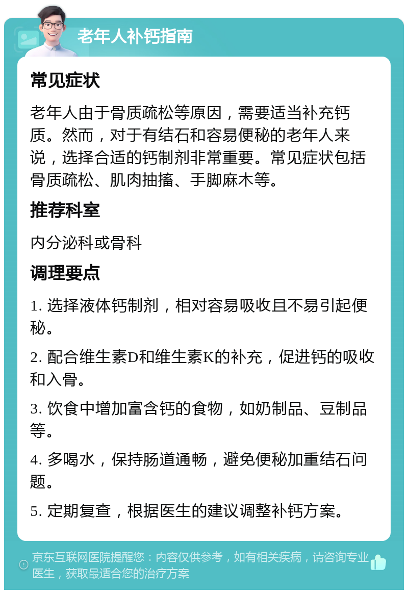 老年人补钙指南 常见症状 老年人由于骨质疏松等原因，需要适当补充钙质。然而，对于有结石和容易便秘的老年人来说，选择合适的钙制剂非常重要。常见症状包括骨质疏松、肌肉抽搐、手脚麻木等。 推荐科室 内分泌科或骨科 调理要点 1. 选择液体钙制剂，相对容易吸收且不易引起便秘。 2. 配合维生素D和维生素K的补充，促进钙的吸收和入骨。 3. 饮食中增加富含钙的食物，如奶制品、豆制品等。 4. 多喝水，保持肠道通畅，避免便秘加重结石问题。 5. 定期复查，根据医生的建议调整补钙方案。