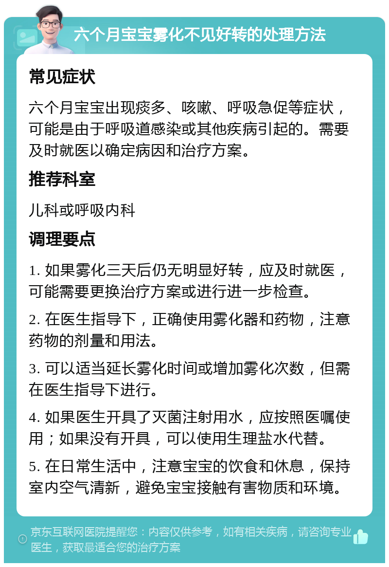 六个月宝宝雾化不见好转的处理方法 常见症状 六个月宝宝出现痰多、咳嗽、呼吸急促等症状，可能是由于呼吸道感染或其他疾病引起的。需要及时就医以确定病因和治疗方案。 推荐科室 儿科或呼吸内科 调理要点 1. 如果雾化三天后仍无明显好转，应及时就医，可能需要更换治疗方案或进行进一步检查。 2. 在医生指导下，正确使用雾化器和药物，注意药物的剂量和用法。 3. 可以适当延长雾化时间或增加雾化次数，但需在医生指导下进行。 4. 如果医生开具了灭菌注射用水，应按照医嘱使用；如果没有开具，可以使用生理盐水代替。 5. 在日常生活中，注意宝宝的饮食和休息，保持室内空气清新，避免宝宝接触有害物质和环境。