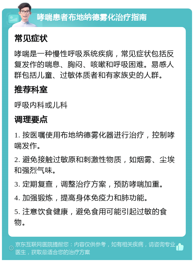 哮喘患者布地纳德雾化治疗指南 常见症状 哮喘是一种慢性呼吸系统疾病，常见症状包括反复发作的喘息、胸闷、咳嗽和呼吸困难。易感人群包括儿童、过敏体质者和有家族史的人群。 推荐科室 呼吸内科或儿科 调理要点 1. 按医嘱使用布地纳德雾化器进行治疗，控制哮喘发作。 2. 避免接触过敏原和刺激性物质，如烟雾、尘埃和强烈气味。 3. 定期复查，调整治疗方案，预防哮喘加重。 4. 加强锻炼，提高身体免疫力和肺功能。 5. 注意饮食健康，避免食用可能引起过敏的食物。