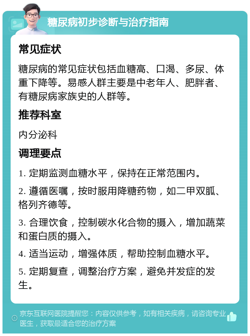 糖尿病初步诊断与治疗指南 常见症状 糖尿病的常见症状包括血糖高、口渴、多尿、体重下降等。易感人群主要是中老年人、肥胖者、有糖尿病家族史的人群等。 推荐科室 内分泌科 调理要点 1. 定期监测血糖水平，保持在正常范围内。 2. 遵循医嘱，按时服用降糖药物，如二甲双胍、格列齐德等。 3. 合理饮食，控制碳水化合物的摄入，增加蔬菜和蛋白质的摄入。 4. 适当运动，增强体质，帮助控制血糖水平。 5. 定期复查，调整治疗方案，避免并发症的发生。