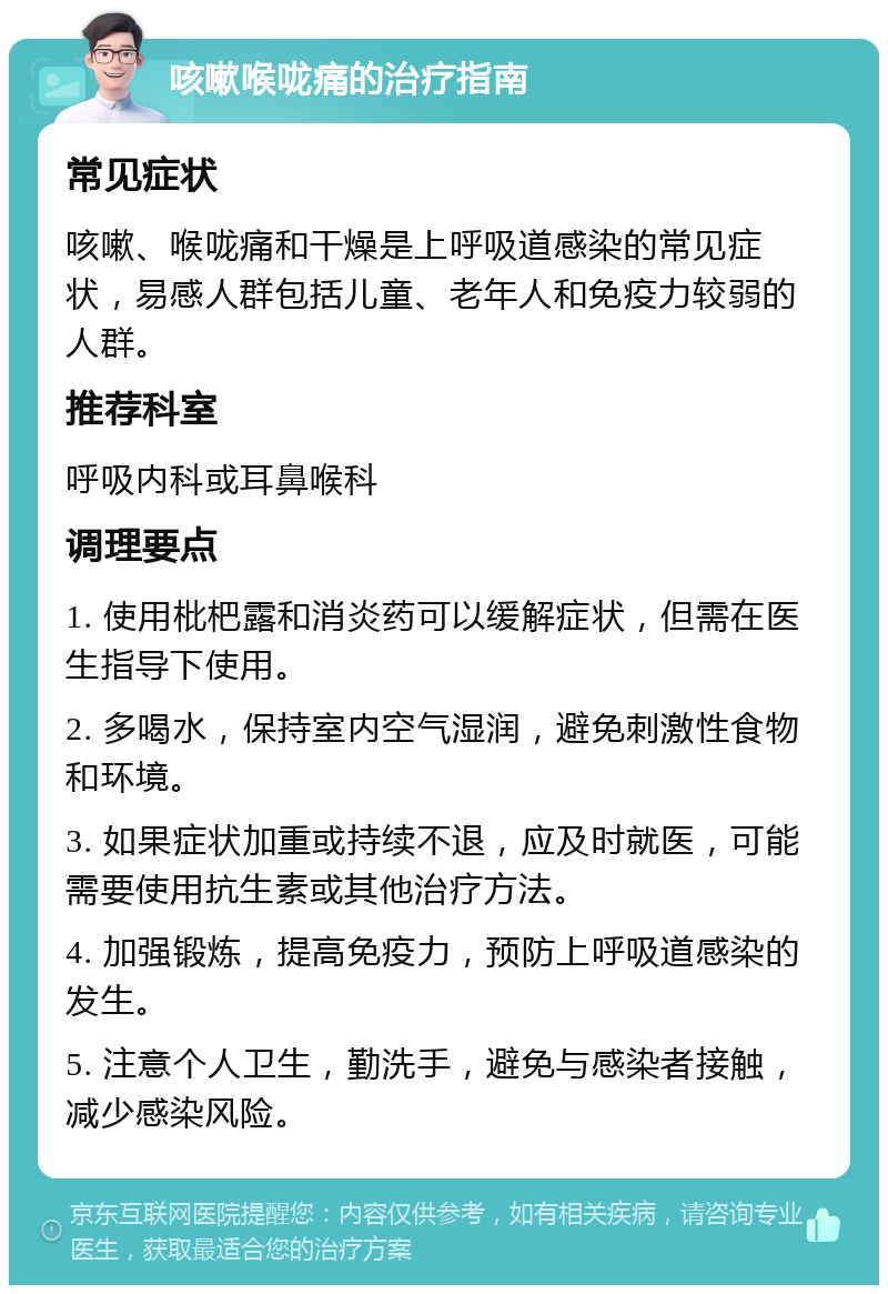 咳嗽喉咙痛的治疗指南 常见症状 咳嗽、喉咙痛和干燥是上呼吸道感染的常见症状，易感人群包括儿童、老年人和免疫力较弱的人群。 推荐科室 呼吸内科或耳鼻喉科 调理要点 1. 使用枇杷露和消炎药可以缓解症状，但需在医生指导下使用。 2. 多喝水，保持室内空气湿润，避免刺激性食物和环境。 3. 如果症状加重或持续不退，应及时就医，可能需要使用抗生素或其他治疗方法。 4. 加强锻炼，提高免疫力，预防上呼吸道感染的发生。 5. 注意个人卫生，勤洗手，避免与感染者接触，减少感染风险。