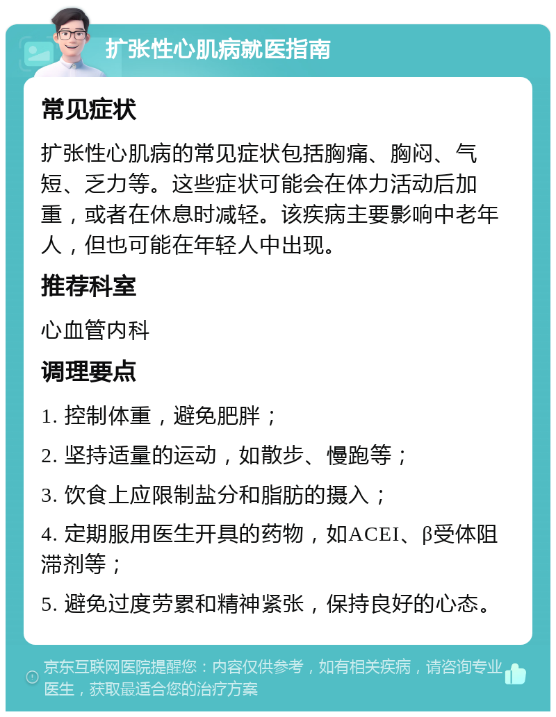 扩张性心肌病就医指南 常见症状 扩张性心肌病的常见症状包括胸痛、胸闷、气短、乏力等。这些症状可能会在体力活动后加重，或者在休息时减轻。该疾病主要影响中老年人，但也可能在年轻人中出现。 推荐科室 心血管内科 调理要点 1. 控制体重，避免肥胖； 2. 坚持适量的运动，如散步、慢跑等； 3. 饮食上应限制盐分和脂肪的摄入； 4. 定期服用医生开具的药物，如ACEI、β受体阻滞剂等； 5. 避免过度劳累和精神紧张，保持良好的心态。