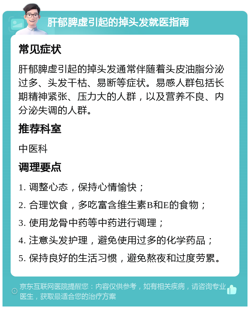 肝郁脾虚引起的掉头发就医指南 常见症状 肝郁脾虚引起的掉头发通常伴随着头皮油脂分泌过多、头发干枯、易断等症状。易感人群包括长期精神紧张、压力大的人群，以及营养不良、内分泌失调的人群。 推荐科室 中医科 调理要点 1. 调整心态，保持心情愉快； 2. 合理饮食，多吃富含维生素B和E的食物； 3. 使用龙骨中药等中药进行调理； 4. 注意头发护理，避免使用过多的化学药品； 5. 保持良好的生活习惯，避免熬夜和过度劳累。