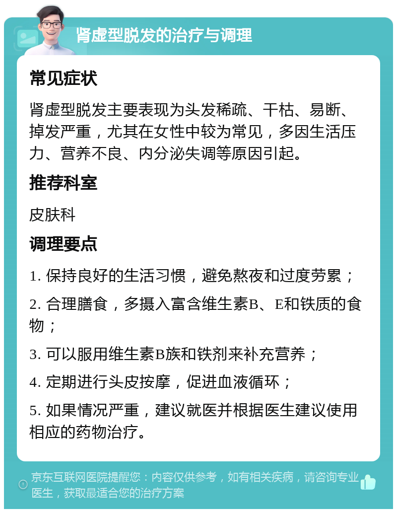 肾虚型脱发的治疗与调理 常见症状 肾虚型脱发主要表现为头发稀疏、干枯、易断、掉发严重，尤其在女性中较为常见，多因生活压力、营养不良、内分泌失调等原因引起。 推荐科室 皮肤科 调理要点 1. 保持良好的生活习惯，避免熬夜和过度劳累； 2. 合理膳食，多摄入富含维生素B、E和铁质的食物； 3. 可以服用维生素B族和铁剂来补充营养； 4. 定期进行头皮按摩，促进血液循环； 5. 如果情况严重，建议就医并根据医生建议使用相应的药物治疗。