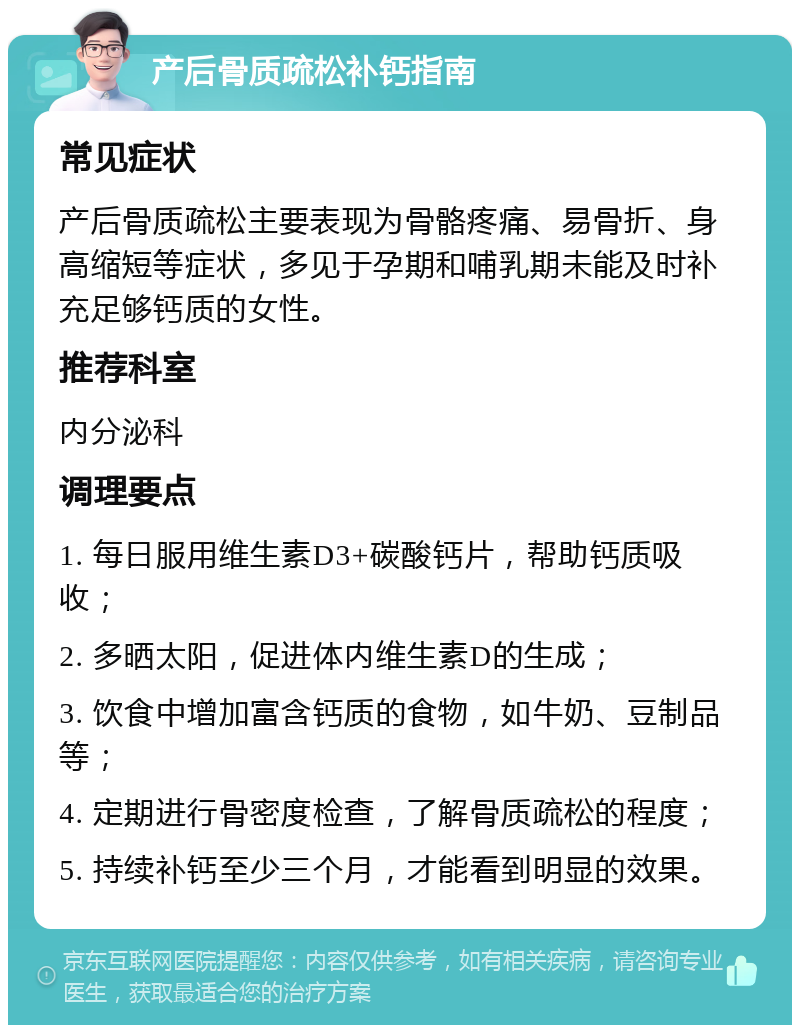 产后骨质疏松补钙指南 常见症状 产后骨质疏松主要表现为骨骼疼痛、易骨折、身高缩短等症状，多见于孕期和哺乳期未能及时补充足够钙质的女性。 推荐科室 内分泌科 调理要点 1. 每日服用维生素D3+碳酸钙片，帮助钙质吸收； 2. 多晒太阳，促进体内维生素D的生成； 3. 饮食中增加富含钙质的食物，如牛奶、豆制品等； 4. 定期进行骨密度检查，了解骨质疏松的程度； 5. 持续补钙至少三个月，才能看到明显的效果。