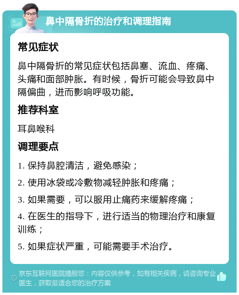 鼻中隔骨折的治疗和调理指南 常见症状 鼻中隔骨折的常见症状包括鼻塞、流血、疼痛、头痛和面部肿胀。有时候，骨折可能会导致鼻中隔偏曲，进而影响呼吸功能。 推荐科室 耳鼻喉科 调理要点 1. 保持鼻腔清洁，避免感染； 2. 使用冰袋或冷敷物减轻肿胀和疼痛； 3. 如果需要，可以服用止痛药来缓解疼痛； 4. 在医生的指导下，进行适当的物理治疗和康复训练； 5. 如果症状严重，可能需要手术治疗。