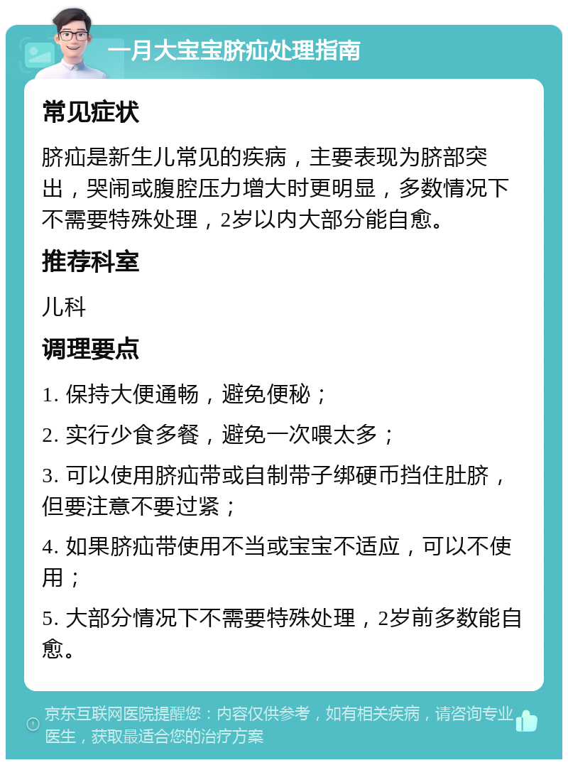 一月大宝宝脐疝处理指南 常见症状 脐疝是新生儿常见的疾病，主要表现为脐部突出，哭闹或腹腔压力增大时更明显，多数情况下不需要特殊处理，2岁以内大部分能自愈。 推荐科室 儿科 调理要点 1. 保持大便通畅，避免便秘； 2. 实行少食多餐，避免一次喂太多； 3. 可以使用脐疝带或自制带子绑硬币挡住肚脐，但要注意不要过紧； 4. 如果脐疝带使用不当或宝宝不适应，可以不使用； 5. 大部分情况下不需要特殊处理，2岁前多数能自愈。