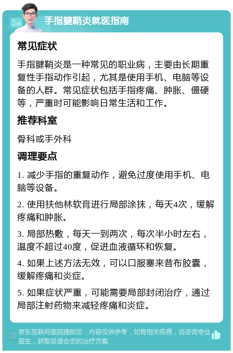 手指腱鞘炎就医指南 常见症状 手指腱鞘炎是一种常见的职业病，主要由长期重复性手指动作引起，尤其是使用手机、电脑等设备的人群。常见症状包括手指疼痛、肿胀、僵硬等，严重时可能影响日常生活和工作。 推荐科室 骨科或手外科 调理要点 1. 减少手指的重复动作，避免过度使用手机、电脑等设备。 2. 使用扶他林软膏进行局部涂抹，每天4次，缓解疼痛和肿胀。 3. 局部热敷，每天一到两次，每次半小时左右，温度不超过40度，促进血液循环和恢复。 4. 如果上述方法无效，可以口服塞来昔布胶囊，缓解疼痛和炎症。 5. 如果症状严重，可能需要局部封闭治疗，通过局部注射药物来减轻疼痛和炎症。