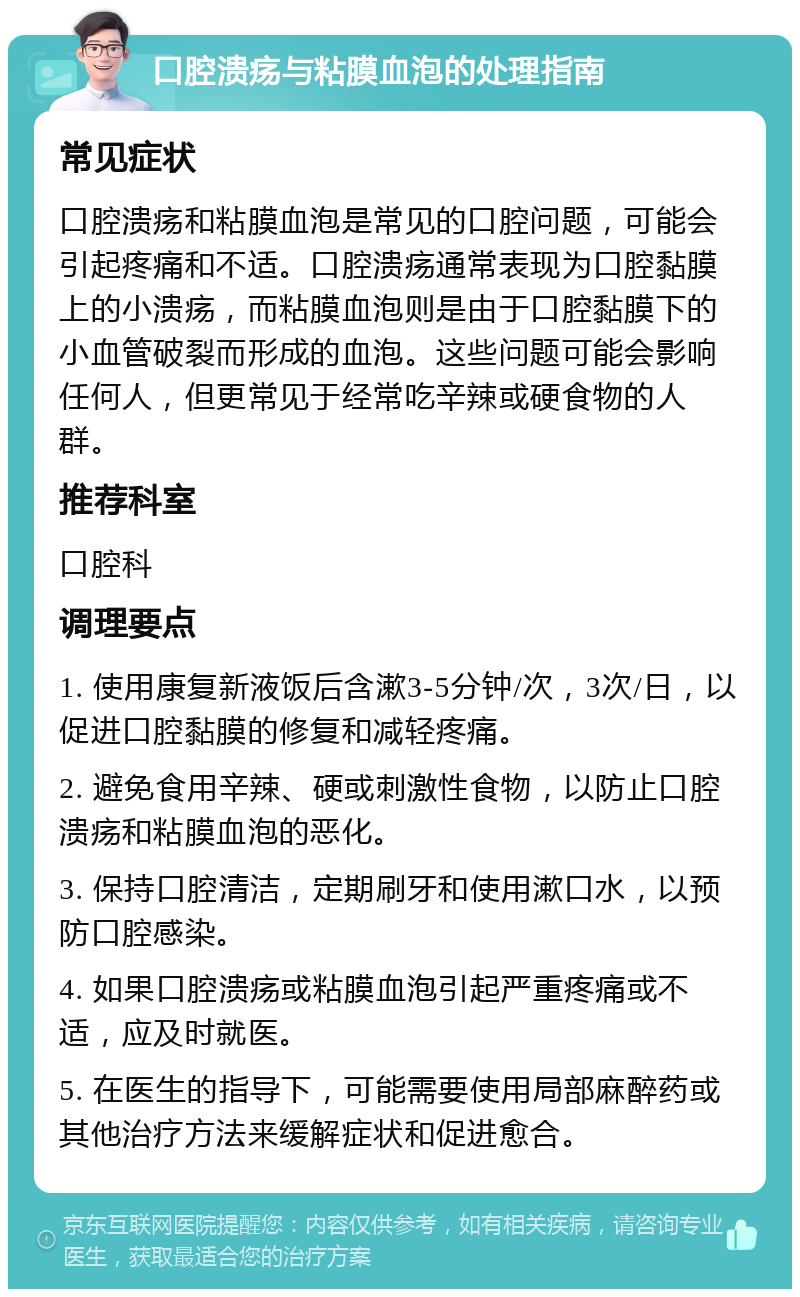 口腔溃疡与粘膜血泡的处理指南 常见症状 口腔溃疡和粘膜血泡是常见的口腔问题，可能会引起疼痛和不适。口腔溃疡通常表现为口腔黏膜上的小溃疡，而粘膜血泡则是由于口腔黏膜下的小血管破裂而形成的血泡。这些问题可能会影响任何人，但更常见于经常吃辛辣或硬食物的人群。 推荐科室 口腔科 调理要点 1. 使用康复新液饭后含漱3-5分钟/次，3次/日，以促进口腔黏膜的修复和减轻疼痛。 2. 避免食用辛辣、硬或刺激性食物，以防止口腔溃疡和粘膜血泡的恶化。 3. 保持口腔清洁，定期刷牙和使用漱口水，以预防口腔感染。 4. 如果口腔溃疡或粘膜血泡引起严重疼痛或不适，应及时就医。 5. 在医生的指导下，可能需要使用局部麻醉药或其他治疗方法来缓解症状和促进愈合。