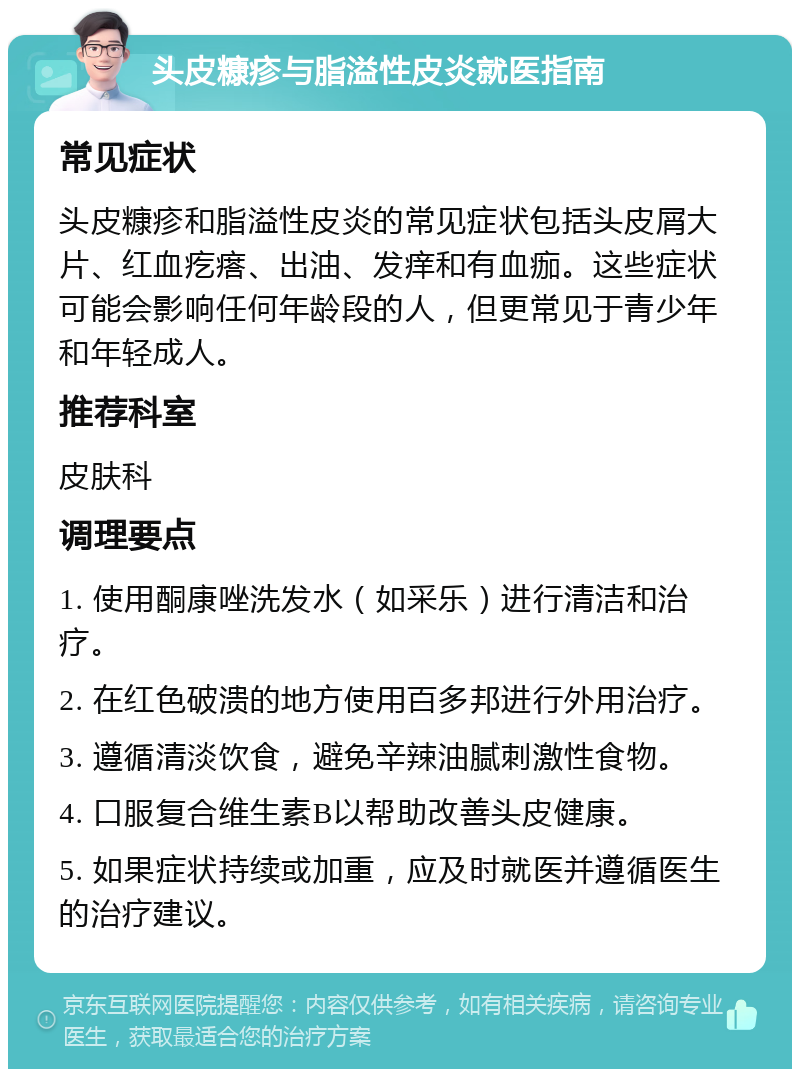 头皮糠疹与脂溢性皮炎就医指南 常见症状 头皮糠疹和脂溢性皮炎的常见症状包括头皮屑大片、红血疙瘩、出油、发痒和有血痂。这些症状可能会影响任何年龄段的人，但更常见于青少年和年轻成人。 推荐科室 皮肤科 调理要点 1. 使用酮康唑洗发水（如采乐）进行清洁和治疗。 2. 在红色破溃的地方使用百多邦进行外用治疗。 3. 遵循清淡饮食，避免辛辣油腻刺激性食物。 4. 口服复合维生素B以帮助改善头皮健康。 5. 如果症状持续或加重，应及时就医并遵循医生的治疗建议。